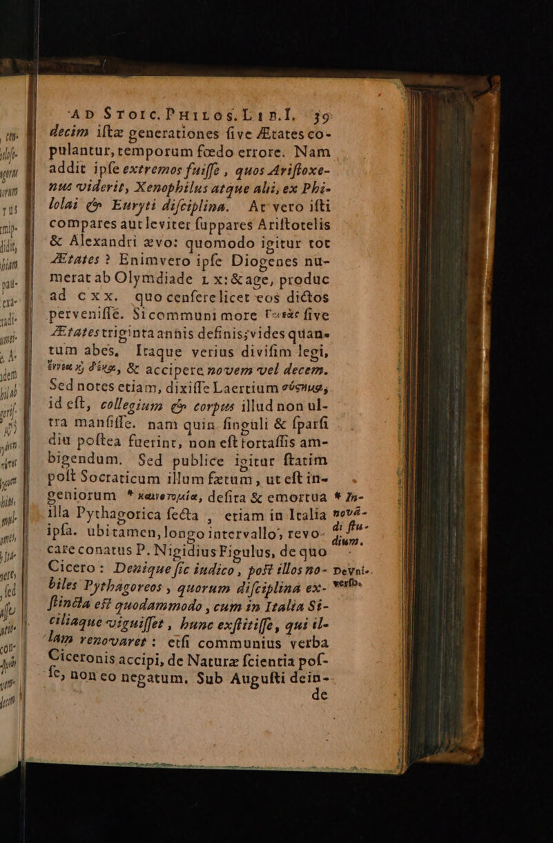 decim iltz generationes five ZEtates co- pulantur, temporum fado errore. Nam addit ipfe exeremos fuiffe , quos Arifloxe- nus viderit, Xenophilus atque alii, ex Phi- lelai v Euryti difciplina. | Av vero ifti compares aut leviter fuppares Ariftotelis &amp; Alexandri vo: quomodo igitur tot ZEtAates ? Enimvero ipfe Diogenes nu- merat ab Olymdiade 1 x:&amp;age, produc ad cxx. quocenferelicet eos dictos perveniffe. $1icommuni more Fs five 4Etatestrigintaannis definis;vides quan. tum abes, Iraque verius divifim legi, irte x, d'éugs, B accipere novem vel decem. Sed notes etiam, dixi(fe Laertium eéexug; id eft, collegiup; qb corpus illud non ul- tra manfiffe. nam quin finguli &amp; fparfi diu poftea fuerint, non efttortaffis am- bigendum. Sed publice igitar ftatim polt Socraticum illum fetum, ut eft in- geniorum * xeierouia, defita &amp; emortua * In- illa Pythagorica fe&amp;a , eriam in Italia »ev4- ipfa. ubitamen, longo intervallo; revo ; im care conatus P. NigidiusFigulus, dequo — - Cicero : Denique fic indico, post illos no- pevai- biles Pytbagoreos , quorum difciplina ex- verb. flincla es quodammodo ,cum 1n Italia Sí- ciliaqueoiguiffet , bunc exftitiffe , qui «l- lam YenovAret : etfi communius verba Ciceronis accipi, de Naturz fcientia pof- fe, non eo negatum, Sub Augufti Vb e ua. iin i. er 1 FAL atm E E ———— EM ndpqe pem  ^X J LE