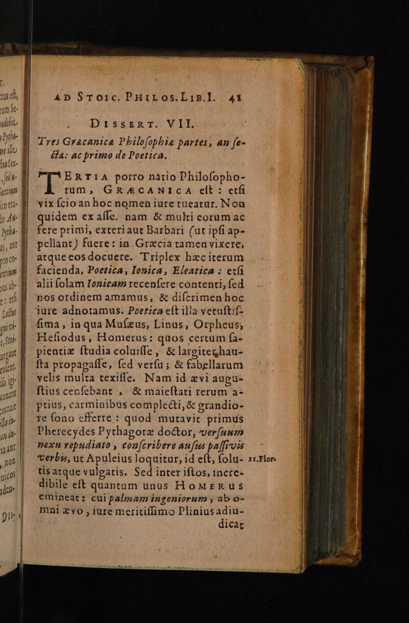 um Se  m uU PET) (TN rl In] Lm d (cotfá* | p 4 ythi- | yo c , LA ; ] j, 4f | ! Jug jn aat ) n0 I TL ! yd pite i J] AD S$To1c.PnHuiros.Liz.l . 41 DrisssaTr. VILI Tres Gracanica Philofopbhia partes, an fe- GA: ac primo de Poetica. ERT1A porro natio Philofopho- rum, GRACANICA clt: ctf vix fcioan hoc nomen iure tueatur. Non quidem exaíle. nam &amp; multi eorum ac fere primi, exteriaut Barbari (ut ipfi ap- pellant) fuere: in Gracia tamenvixere, atquecos docuere. Triplex hec iterum facienda, Poezica, lIonica, Eleatica : etfi alii folam Iozicam receníere contenti, fed nos ordinem amamus, &amp; difcrimen hoc iure adnotamus. Poetzca eít illa vetuftif- fima , in qua Muízus, Linus, Orpheus; Hefiodus, Homerus: quos certum fa- pienriz ftudia coluiffe, &amp; largiteghau- fta propagafle, (ed verfa ;. &amp; fabellarum velis multa texiffe. Nam id xvi augu- fuus cenfebant ,. &amp; maieftati rerum a- prius, carminibus complecti, &amp; grandio- re fono cfferte : quod. mutavit primus Pherecydes Pythagorae do&amp;or, verfuum verbs, ut Apuleius loquitur, id eft, folu- tis atque vulgatis. Sed inter iftos, incre- dibile eft quantum unus HoMreRuS emineat: cui palmam ingeniorum , ab o- dicat