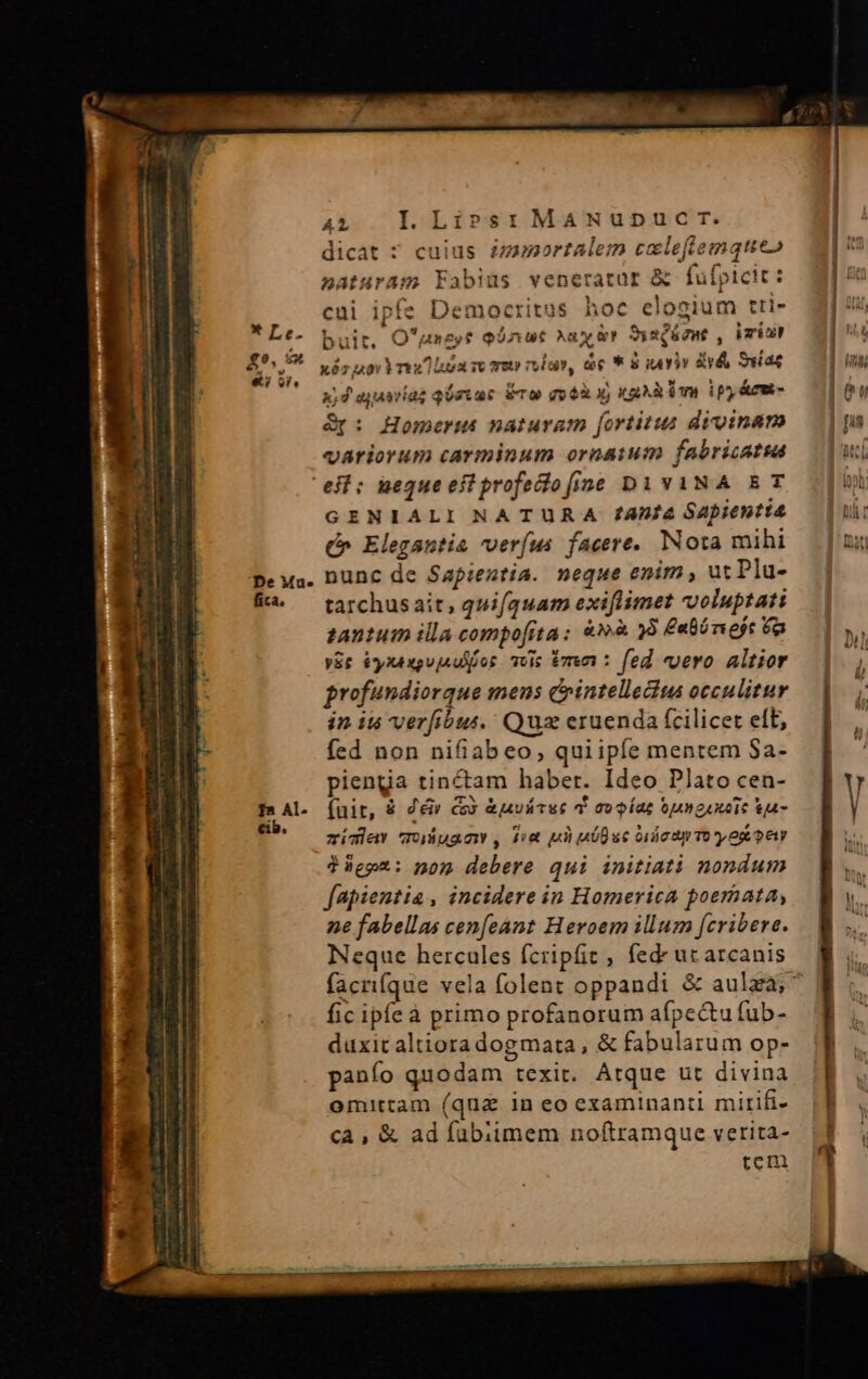 Utt CUN GET o eR REO mammis Mm ———————ÓÀÁÀ Án mnREÓ e * Le. £?. eu «i oi. De Mu.» AL I. Li»s:r MANUuD dicat ? cuius £mumortalem c naturam Fabius veneratur ufpicit : cui ipfe Democritus hoc elogium tri- C T. eftemque» ; u al r f buit, O'usezy? qónut Nay &amp;t SysQéznt , imn xéz nov Yu loa so reto rubo, de * 8 viv vé uias 3,4 ayuaríag qéziar éco got x) xa im ipm Gp: Homeri naturam fortius divinam variorum carminum ornatum fabricatta eit; ueque eit profeiofine Di YvANA ET GENIALI NATURA /4Df4 Sapientia (» Elegantia ver(us facere. Nota mihi nunc de Sapientia. neque enim , ut Plu- tarchusait, quifquam exiflimet voluptati tantum illa compofita; &amp;»à 8 £ebnejt 6a yEe éyxexpvjsdilos vis tmn : fed vero altior profundiorque mens cointellecius occulitur fed non nifiabeo, quiipíe mentem Sa- pienga tinctam haber. Ideo Plato cen- (uit, &amp; Z&amp;ir c &amp;uvátsc 4 avo íaz tmguxoic Sa- zíclav quuacy , fi ui nói uc orca To y op et ?üept: nom debere qui initiati nondum fapientia, incidere in Homerica poemata, ne fabellas cenfeánt Heroem illum fcribere. Neque hercules fcripfit , fede uc arcanis fic ipfeà primo profanorum afpectu fub- duxit altioradogmata, &amp; fabularum op- panío quodam texit. Atque ut divina omittam (quae in eo examinanti mirifi- ca , &amp; ad fübiimem noftramque verita- tem