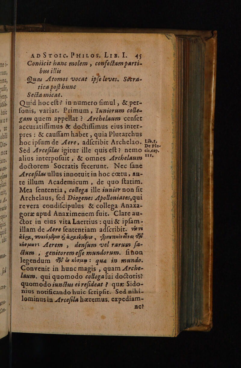 Coniicit banc molem , confetam parti- bus illis Quas Atomos vocat. ipfe leues. Sétra- tica poft bunc Sedamicat. Quid hoceft? in numero fimul , &amp; per- | fanis, variat. Primum , Tsnzorum colle- gam quem appellat ? - 4rcbelaum cenfet accuratiffimus &amp; doctiffimus eius inter- pres : &amp; cauffam habet , quia Plutarchus hoc ipfum de Aere, adícribit Archelao, P Sed Arcefilas igitur ille quiseft? nemo alius interpofüit , &amp; omnes z4rcbelaum doctorem Socratis fecerunt. Nec fane A rcefilas ullus innotuit in hoc coetu , an- te illum Academicum , de quo ftatim. Mea fententia , collega ille iunior non fit Archelaus, fed Diogenes Apolloniates,qui revera condifcipulus &amp; collega Anaxa- gorz apud Anaximenem fuit. Clare au- &amp;or in eius vita Laertius: qui &amp; ipfam. illam de Aere fententiam adícribit. vs &amp;íeg., moxié ulipor xj &amp;egitpdpor ,. orwmsivetyay 99. xéepu: erem , den[um vel rarum [a- dum , genitoreme[fe mundorum. fihon legendum 5M ó «icae: qua in mundo. Convenit in hunc magis , quam Zfrche- laum. qui quomodo cellegaíui doctoris? quomodo iu2u ei refideat ? qus Sido- nius notificando huic fcripfit. Sed nihi- lominusin rcefila hatemus, expediam- nc?