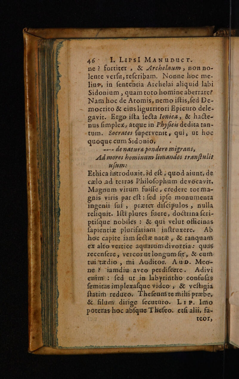 46: Y Lips] MANupucr. ne? fortiter , &amp; Atrcbelaum , non no- lente verfu, refcribam. Nonne hoc me. lius, in fententia Archelai aliquid labi Sidonium , quam toto horiineaberrare? Nam hoc de Atomis, nemo iftis,fed De- moctito &amp; eius ligurritori Epicuro dele- gavit. Ergo ifta fecta Iezica ,, &amp; ha&amp;te- nus fimplex, atque in P5yfieis dedita tan- tum. Secrates füpervenit , qui, ut hoc quoque cum Sidonio; --- denatura pondere migrans, Ad mores bominum limandos tranftulit ufum: Ethica istroduxit. id eft ; quod aiunt; de calo ad terras Philofopham devocavir. Magoam virüm faidfe , credere tot ma- gnis viris pár eft: fed ipfe monumenta ingenii fui , prater difcipulos , nulla reliquit. Mti plures fiere, doctrina fcri- ptiííque nobiles : &amp; qui velut officinas fapientig plurifariam inftruxere. Ab hoc capite. iam fecta nat£ , &amp; tanquam ex alto vertice aquarum divortia: quds recenfere , vereorutlongumíit', &amp; cum tui'tzdio , mi Auditor. Aup. Meo- ne ? iamdiu aveo perdifeere. — Adivi enim: fed ut in labyridtho: confufas fematas implexafque video: , &amp; veftigia ftatim reduco. 'Thefeunite rhilii praebe, &amp; filum: dirige fecuturo. L1». lmo poteras. hoc abfque T hefeo. etfi alii, fa- teor, m iA tO oni D c tactis re I Um Quum e M cos