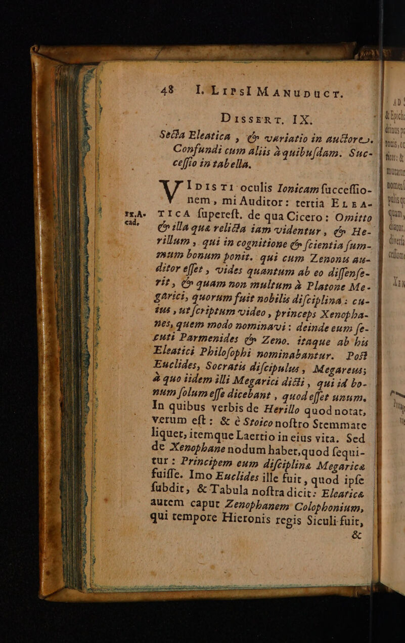 48 LLiriresIMANupnpucr. DissER T. IX. Confundi cum aliis àquibu[dam. Suc- ceffio in tabella. nem, mi Auditor: tertia E 1 x A- TICA Íupereft. de qua Cicero: O;itto mum bonum ponit. qui cum Z.enonts au- ditor effet , uides quantum ab eo diffenfe- gArici, quorum f*it nobilis difciplina: cu- $us , ut [fcriptum video, princeps Xenopba- nes, quem modo nominavi: deinde eum fe- £uti Partnenides c» Zeno. ?aque ab bu Eleatici Philofophi nominabantur. Po8 Euclides, Socratis difcipulus , Megareus; à quo iidem illi Megarici Jii » qui id bo- mum folum effe dicebant , quod effet unum. In quibus verbis de Herllo quod notat, verum eft: &amp; e Sroiconoftro Stemmate liquet, itemque Laertio in eius vita. Sed de Xenzopbane nodum habet,quod fequi- tur: Principem eum difciplina Megarica fuiffe. Imo Ezclides ille fuit ; quod ipfe fubdit, &amp; Tabula noftra dicit; E/ear;ca Autem caput Zezobhanen, Colobbonium, qui tempore Hieronis regis Siculi fuit, | &amp; , | tois c LUN. ] moa hom guisq | qun. Glatu, dva tlm