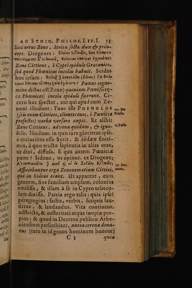 s eáÁ Atte . dari Suits | -— | us  ll | l ApDSTo1:ic. Puiros.Lrn.l. 53 linc ortus Zeno , Stoica fecta dux (cr prin- ceps. Diogenes :oZlov KünéUc, Sz Kóayeov eoa ícug Tot E X» wixB, oiyixaz eToixst $2 x6TOS* Zeno Cittieus , à Cypri opidulo Gr4canicos hoc ipfum s Qoin£ 3 ieodom (Zinos) 0n Dore ce Phoenices) incola opiduli fuerunt,. Ci- cero huc fpectat , auzquiapudeum Ze- (fcis enim Cittieos, clientes tuos, à Paenicia Fini» profectos) uerba verfare ccpit. Et alibi: | Zeno Cittieus , advena quidam , C» igno- * bilá. Yiudunr, in quo iure glorietur ipfe. é maioribus effe Syris, &amp; Iüdzz finiti- mis, à quo tra&amp;au fapientia in alias oras; utdixi, diffufa. E qua autem Panicix patte? Sidone, ut opinor. ex Diogene; Afficiebantur erga Zenonem etiam Cittiei, nenc. qni in Sidone erant. Mtappareat., eam gentem, five familiam amplam, colonias emififfe; &amp; illam à fe in Cyprourbecu- lam dixiffe. Patria ergo talis : quis ipfe? peregregius : factis, verbis, fcriptis lau- datus, &amp; laudandus. Vita continens, adítricta, &amp; aufteritati atque inopiz pro- pior: &amp; quod in Decreto publico Athe- nienfium perfcribitur, aurea corona dona- t4; (raro in id genus hominum honore) C3 quia Tufe