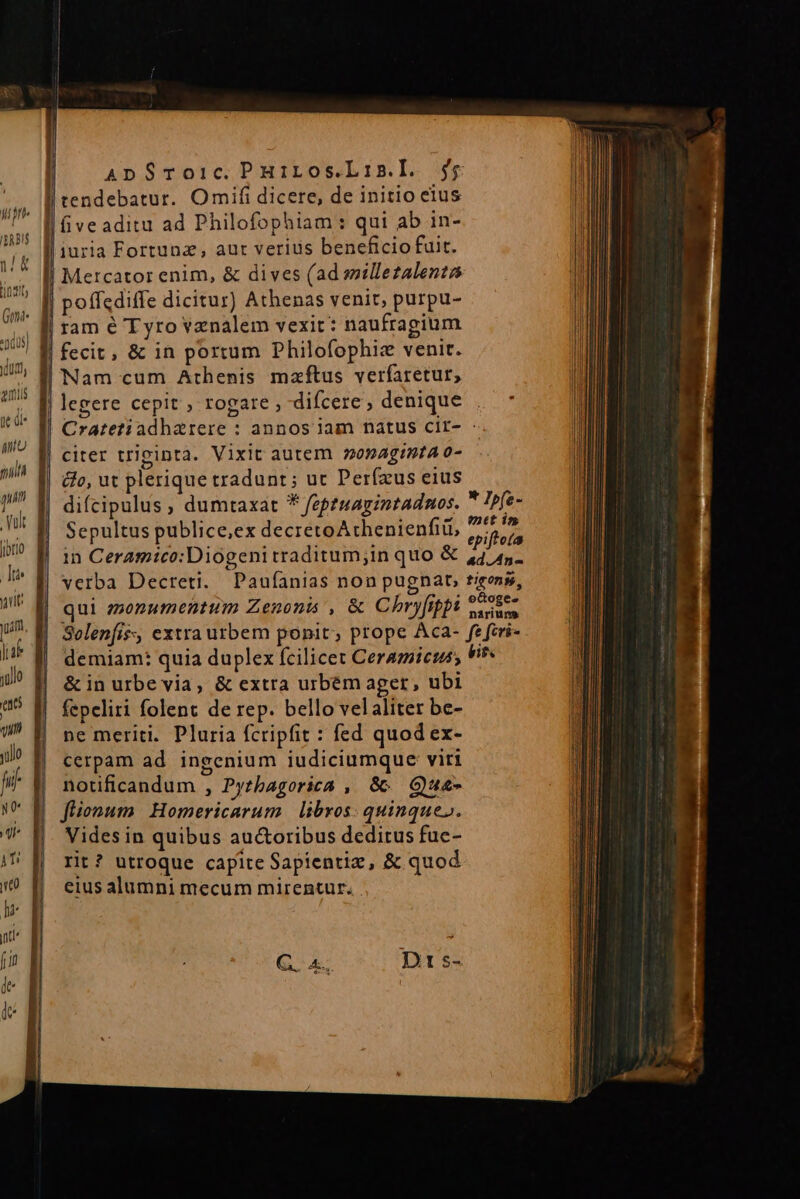 Gon pdus) dur, miis | ede | Mu nun 1 pum à — Ww x $$ ApSroic. PHiros.L1nz.I. Mercator enim, &amp; dives (ad smillezalentas poffediffe dicitur) Athenas venit, purpu- ram é Tyro venalem vexit: naufragium fecit, &amp; in portum Philofophiz venir. Nam cum Athenis mzftus verfaretur, legere cepit , rogare , difcere, denique , Cratetiadharere : annos jam natus cir- : citer triginta. Vixit autem 2094g!9tA0- difcipulus , dumtaxat * feptuagintadnos.  Ipfe- Sepultus publice,ex decretoAthenienfii, evi in Ceramico:Diogeni traditum;in quo &amp; 4445 verba Decreti. Paufanias non pugnat, tieons, qui zzonumentum Zenonis , &amp; Chryfippi eS Solenfis:, extra utbem ponit; prope Aca- fe feri- demiam: quia duplex fcilicet Ceramicuss Vi &amp; in urbe via, &amp; extra urbém ager, ubi fepeliri folent de rep. bello velaliter be- ne meriti. Pluria fcripfit : fed quod ex- cerpam ad ingenium iudiciumque viri notificandum , Pyzbagorica , Gc GQue- flionum Homericarum | libros: quinque». Vides in quibus auctoribus deditus fuc- rit? utroque capite Sapientiz, &amp; quod eius alumni mecum mirentur.