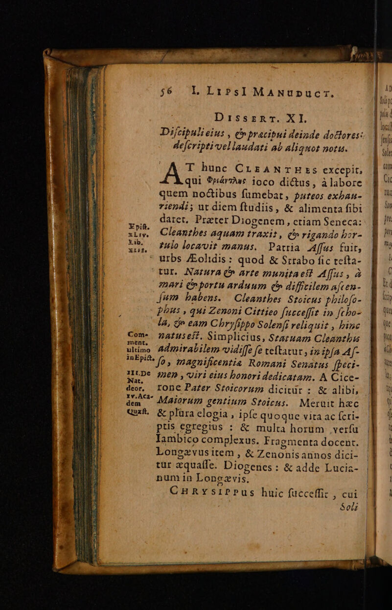 IL. Li?PsI MANUDUüCT:. | (A T bunc CrsaNTHBzs excepit, | qui 9riárzu£ ioco dictus, àlabore quem no&amp;ibus fumebat, pareos exban- 7i624i; ut diem ftudiis, &amp; alimenta fibi datet, Prater Diogenem, ctiam Seneca: Cleantbes aquam traxit, (»rigando bor- zulo locavit manus. Patria 4ffus fuit, urbs /Eolidis: quod &amp; Strabo fic tcíta- tur. Natura Q» arte munitaeft Affus , à zbnri (n portu arduum qb difficilem afcen- jum babens. | Cleanthes Stoicus philofo- | phus , qui Zenoni Cittieo fucceffit in fcho- là, e^ eam C bryfibpo Solenfi reliquit , binc Com- 74fHsejf. Simplicius, Szazuam Cleantbus ulimo Admirabilem vidiffe fe teftatur , iz ipfa A[- inEpi&amp;s [o 5 tnaguificentis Romani Senatus fgeci- UCDe 2205, viri eius bonori dedicatam. A Cice- Nat. X ARU em deo, IODE Pafzer Stoicorum dicitür : &amp; alibi, aem ^ Maiorum gentium Stoicus. Meruit hzc Quif. &amp; plüra elogia , ipfe quoque vita ac fcri- ptis egregius : &amp; multa horum verfu Iambico complexus. Fragmenta docent. Longzvusitem , &amp; Zenonisannos dici- tur aquaíle. Diogenes: &amp; adde Luciz- num in Lonezvis. | CHRYsIPPus huic fucceffiz , cui | Sot