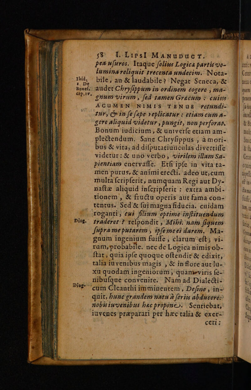 Ibid, z. De Benef. Cap.1v, Diog. $9 LLiprsI MaANuDuc r. pea u[uros. Ytaque folius Logica partis vo- lumina reliquit trecenta undecim. Nota- bile, an &amp; laudabile? Negat Seneca, &amp; audet Chryfrppum in ordinem éogere , ma- gnum virum , fed tamen Grácum :- cuis ACUMEN NIMIS TENUE efundi- £v, C in fe fepe veplicatur : etiamcum A- gere aliquid videtur , pungit, non perforas. Bonum iudicium, &amp; univerfe etiam am- plectendum.. Sane Chryfippus , à mori- bus &amp; vita; ad difpurariunculas diverti(fe videtur: &amp; uno verbo, virilez illam Sa- pientiam cnervafle. Etfi ipfe in vita ta- men purus, &amp; animierecti. adeo ut,cum multa fcripferit, numquam Regi aut Dy- naftz aliquid infcripferit : extra ambi- tionem , &amp; fructu operis aut fama con- tentus. Sed &amp; fui magnafiducia. cuidam roganti; emi filium optime inflituendum traderet? vefpondit , Mibi. nam fiquem fupra meputarem , ibfemeei darem. Ma- gnum ingenium fuiffe, clarumeft; vi- ram,probabile. nec de Logica nimisob- ftat, quia ipfe quoque oftendit &amp; edixit, talia iuvenibus magis , &amp; infloreaurlu- xu quodam ingeniorum; quameviris fe- nibufque convenire. Nam ad Diale&amp;i- nobu iuvenibus bac propone». Sentiebat, iuvenes preparari per hzc talia &amp; exer- Cer; | | 1