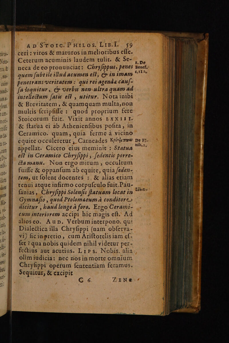 ceri: viros &amp; maturos in melioribus efle. || Ceterum acuminis laudem tulit. &amp; 5e- | neca deeo pronunciat: Chryfrppus, penes l| quem fubt ile illud acumen est, in imam J| penetrans veritatem : qui rei agenda cauf- | (a loquitur, cr verbu non-ultra quam ad intellectum [atis es , utitur. Notainibi &amp; Brevitatem , &amp; quamquam multa,non multis fcripfifle : quod proprium fere Stoicorum fuir. Vixit annos EXX11 I. &amp; ftatua ei ab Athenienfibus pofita , in Ceramico. quam, quia ferme à vicino equite occuleretur , Carneades Kr^leree appellat. Cicero eius meminit : S72742 eft in Ceramico Chryftppi y. [edentis porre- &amp;amanu. Non ergo mirum ; occultum fuiffe &amp; oppanfum ab equite, quia feZez- £eza, ut folent docentes :. &amp; alias etiam tenui atque infirmo corpufculo fuit.Pau- fanias, Chryfippi Solen[is [latuam locat in Gymnaf[to , quod Ptolomaeum à conditore» dicitur , baud longeà foro. Exeo Cerami- eum interiorem accipi hic magis eft. Ad alioseo. Aun. Verbuminterpono. qu! Dialectica illa Chryfippi (nam obferva- v1) ficinpretio, cum Ariftotelisiam ef- fet ? qua nobis quidem nihil videtur pez- fe&amp;iüs aut acutius. Lis. Nobis. alia olim iudicia: nec nosin morte omnium Chryfippi opétum fententiam feramus. Sequitur, &amp; excipit Lio :