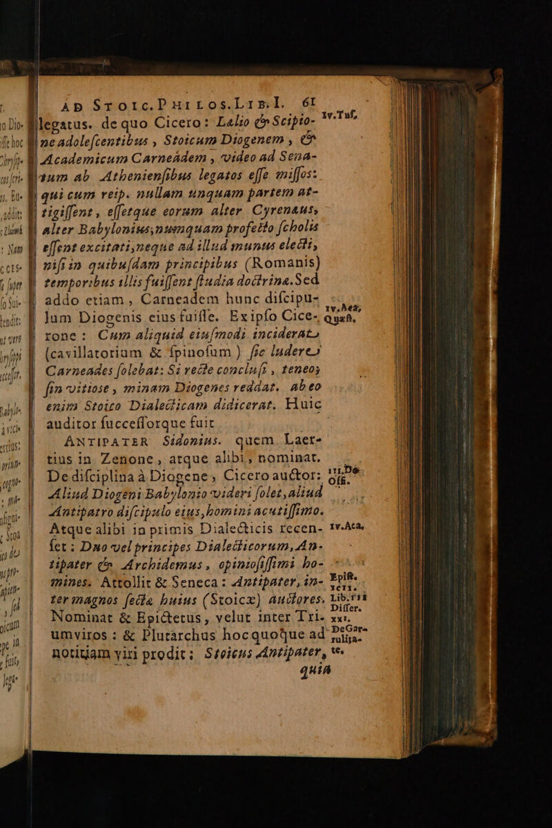 iJ ll Ap Sroric.Purros.Lrsl. ét atus. de quo Cicero: L4lio (i Scifto- rone: Cum Aliquid eiufmodi inciderato (cavillatorium &amp; fpinofum ) fre ludere» Carneades folebat: Si vecle concln(t , teneos fin oitiose , minam Diogenes redaat. Ab eo enim Stoiro Dialeclicam didicerat. Huic auditor fuccefforque fuit ANTIPATER Sidonius. quem. Laer- tius in. Zenone , atque alibi, nominat. b Aliud Diogeni Babylonio videri [olez, aliud Antipatro difcipulo eius,bomini acutiffimo. Atque alibi 1a primis Dialecticis recen- Íet ; Dno vel principes Dialecticorum, An LHpater Cn. Archidermus , opintofiffimi bo- Nominat &amp; Epictetus, velut inter Tri- umviros : &amp; Plutárchus hocquoque ad: notitiam yiri prodit; Sfeieus AAnzipater, quiA T , IV. ÀC2, 3CII1.
