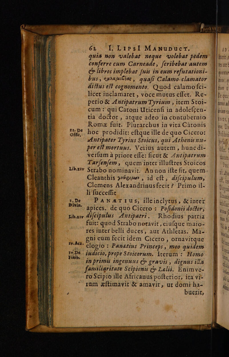 64 LLiPsI MANUuDucT. | quiA non valebat neque -uolebat pedem conferre cum Carneade, fcribebat autem bus , *aXajui eiae , quafi Calama-clamator difius esi cognomento. Quod calamo fci- licet inclamaret , voce mutus effet. Re- perio &amp; Anripatrum Tyrium , item Stoi- cum :'qui Catoni Uticenfi in adolefcen- tia doctor, atque adeo in contubernio Romz fuit. Plutarchus in vita Càtonis hoc prodidit: eftque ille de quo Cicero: dE ntipater Tyrius Stoicus, qui Atbenismu- per e mortuus. Veiius autem , huncdi- verfum à priore effe: ficut &amp; Antipatrum TAr[enfem , quem inter illuftres Stoicos Libxi Strabo nominavit. Annon ilte fit, quem. Cleanthis »»$gsuoy , id eft, difcipulum, Clemens Alexandrinusfecit ? Primo il- li fucceffit PANxrTIUS, illinclytus, &amp;inter apices. de quo Cicero: Pofidonii dodfor, Lib.xv Azfeiplus Antipatri. Rhodius patria uit: quod Strabo notavit, eiufque mato- res inter belli duces, aut Athletas. Ma- ni eum fecit idem Cicero, ornavitque ! te clogio : Panarius Princeps , ?»e0 quidem pe indicio, prope Szozcorus. lterum :. Horzao in primis ingenuus t» gravis , dignus illa familiaritare Scipionis c» Lalii. Enimve- ro Scipio ille Africanuspofterior, ita vi- rum aftimavit &amp; amavit, ut domi ha- ^ ^ , buerit; 1r. De Offic, 1, De Divin. 1y. Àcá. 4v. | Duertt i | | quim l 1!