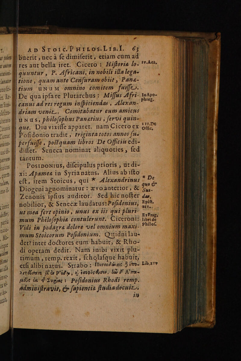 P d vB apSroircPnrrosLrisi. 6; ( pim buerit ; necà fe dimiferit, etiam cum ad sum B res aut bella iret. Cicero : Hifforia lo- unl quuntur , P. Africani, in nobili illalega- lur tione , quam ante Cen[uram obiit ,;Pana- nok-Nfiuzm uNwuM ommino comitem fuiffe». t; A Bl De quaipfare Plutarchus: Miffus Afri- 390 I. camus ad res regum in[piciendas , Alexan- Ife Bo drzam venit... Comitabatur eum amicus xo f| u N u s, philofopbus Panatius , fervi quin- | que. Diü vixilfe apparet. nam Cicero ex ! Pofidonio tradit, frigizta totos annos fu- perfuiffe , postquam libros De Officiis cdi- dillet.. Seneca nominat aliquoties , fed tàántüum. — | PosrpoNius, difcipulus prioris , dt di- xi: Apames in Syria natus. Alius ab ifto | eft, item Stoicus, qui * Alexandrinus Diogeni agnominatur : Xvoanterior, &amp; Zenonis 1pfius auditor. Sed hic nofter nobilior, &amp; Seneca laudatus: Pofidonius, ut mea fere opinto , unus ex iis qui pluri- mum Philofophia contulerunt. Ciceroni: Vidi in podagra dolore uel omnium maxi- mum Stoicorum Po[idonium. Quidnilau- det? inter do&amp;tores eum habuic, &amp; Rho- jjque ; s prs peg NES ee i di operam dedit. Nam inibi vixit plu- gj» || rmum,remp. rexit , fcholafque habuit, ji etfialibinatus. Strabo : Tozeidoreoc 5 éro- AvrÓfduTo jx Op p'od re , 1C tovoícéuow, li J' A'za- pc en. d-2vglas v. Pofidonitis Rhodi vemp. adminiflravit, e» fapientia findiadocuiz, E in Iv, Aca, InApo-s phteg. ilr,De Offic, * De quo e óus- das, Epift, XCI, ExFrag, libri de Philof, Lib,x:y