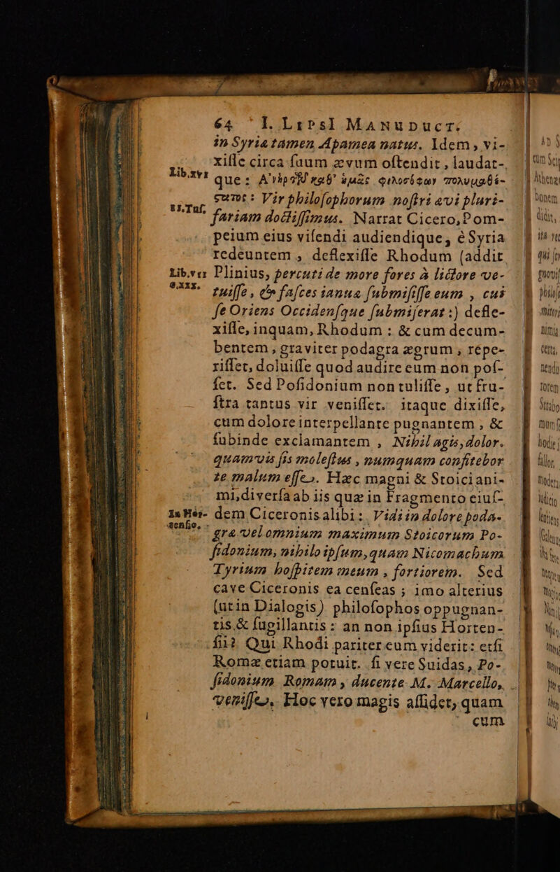 in Syriatamen Apamea natur. ldem , vi- xiflc circa fuum z vum oftendit , laudat- que: A'rhos]U na uazc qiAcUSuY TONvugbá- sunt: Vir philofopborum nofiri &amp;vipluri- fariam docliffimus. Narrat Cicero,Pom- peium eius vifendi audiendique, éSyria rcdeuntem , deflexiffe Rhodum (addit Lib.va Plinius; percuti de more fores à liclore ve- UR fuiffe, falces ianua fubmififfe eum , cui fe Oriens Occidenfque (ubmiferat :) dcfle- bentem, graviter podagra zgrum , repe- 1 riffet, doluiffe quod audire eum non pof- E fet. Sed Pofidonium non tuliffe , ut fru- ftra tantus vir veniffet. itaque dixiffe, cum dolore interpellante pugnantem ; &amp; fubinde exclamantem , Nibil agis, dolor. quamuis fis maleflus , mumquam confitebor ze malum effe». Hac magni &amp; Stoiciani- mi,diveríaab iis quz in Fragmento eiuf- 13 Hér- dem Ciceronisalibi :. Vidiin dolore poda- tete. - era-velomnium maximum Stoicorum Po- fidonium, nibiloibfum,quam Nicomachum Tyrium bofpitem meum , fortiorem. Sed cave Ciceronis ea ceníeas ; imo alterius (urin Dialogis ) philofophos oppugnan- tis &amp; fugillantis : an non ipfius Horten- fii? Qui Rhodi pariter eum viderit: etfi Roma etiam potuit. .fi vere Suidas, Po- Lib.zy: 8J.Tuf, veriffe».. Floc vero magis affidet, quam | ^ cum m htio Thitty |