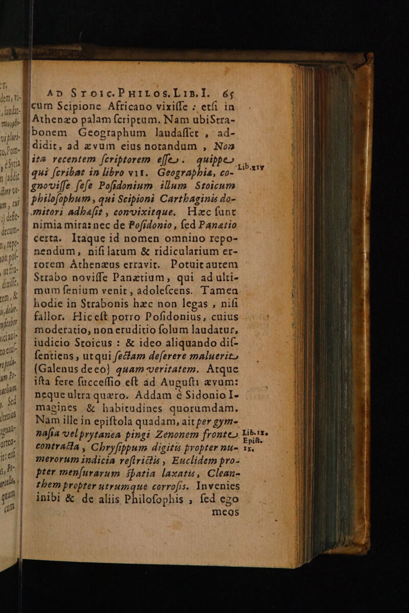 l.  » [addi fn vt ifi, (i j dit aa Ee 9 o3 ———— ] fei l Ali p orte ed | ul git d d qm] 1 bonem Geographum laudaffet ,- ad- : ; $5 s : Lib. qui fcribat in libro vit. Geographia, co- ^ gnovife fefe Pofidonium ilum. Stoicum philofophum , qui Scipioni Carthaginis do- mitori adba[i? , convvixitque. Hzc fant nimia mira: nec de Pofrdonio , fed Panario certa. Itaque id nomen omnino repo- nendum, nifilatum &amp; ridicularium er- rorem Athenzus erravit. Potuit autem Strabo noviffe Panztium, qui ad ulti- mum fenium venit, adole(cens. Tamen hodie in Strabonis hzc non legas , nifi fallor. Hiceft porro Pofidonius, cuius moderatio, non eruditio folum laudatur, iudicio Stoicus : &amp; ideo aliquando dií- fentiens, utqui fecam def[erere maluerit, (Galenus deeo) quam veritatem. Atque ifta fere fucceffio eft ad Augufti evum: neque ultra quero. Addam 6 Sidonio I- maeines &amp; habitudines quorumdam. Nam ille in epiftola quadam, ait per gym- nafia velprytanea pingi Zenonem fronte» Yibose contrata , Chryfppum digitis propter nu- xn merorum indicia reflrridlis , Euclidem pro- pter men[uravum spatia laxatis, Clean- them propter utrumque corrofis. Invenies inibi &amp; de aliis Philofophis ; fed ego meos