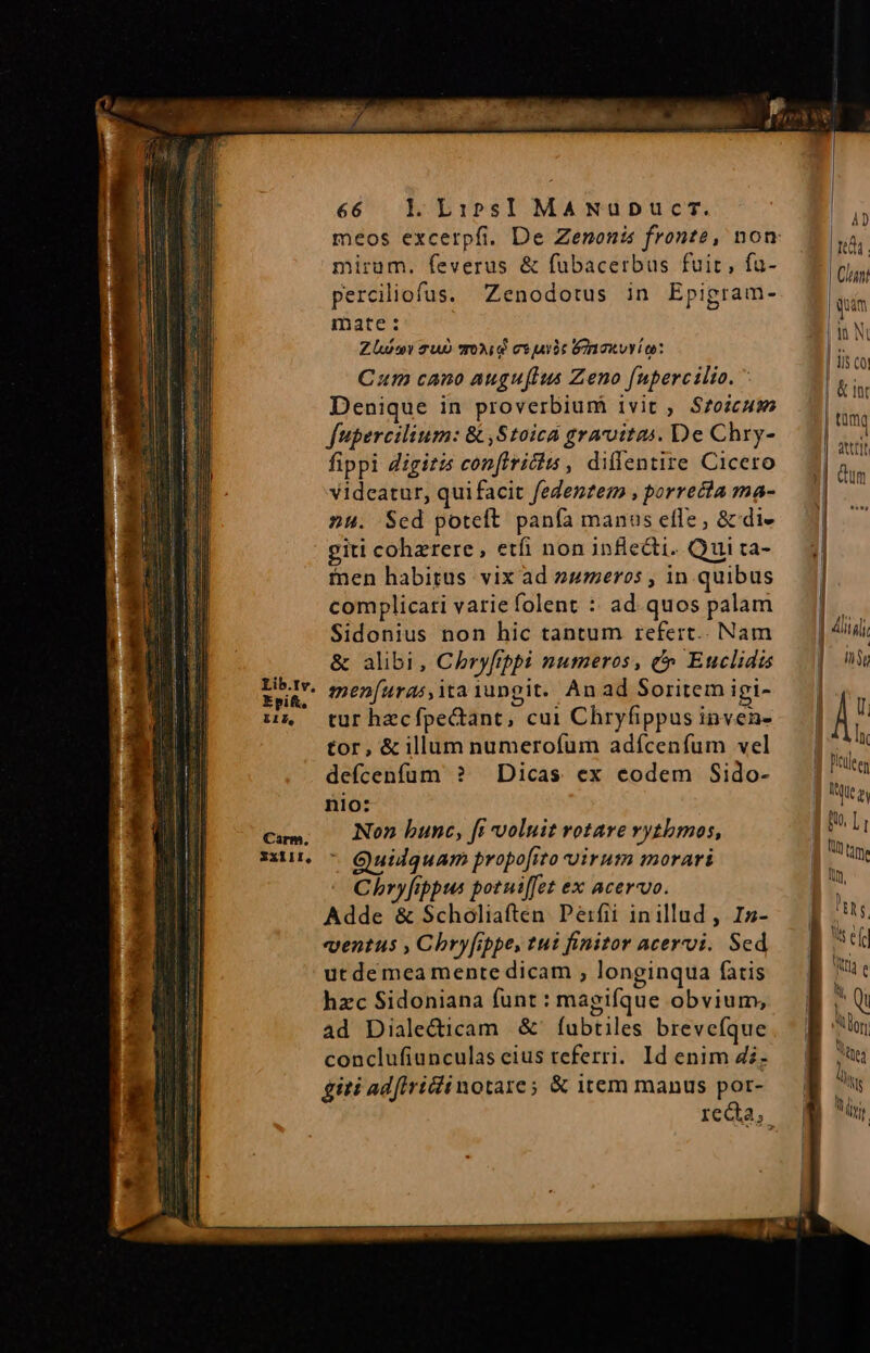zm URIFET TETUR ra FUN S ZI MAINE QUERI EUR MON o Cas Des nti E MPNROEFON MM mirum. feverus &amp; fubacerbus fuir, fa- perciliofus. Zenodotus in Epigram- mate: Zl Tu oid cjui &amp;inaxvvio: Cum cano auguflus Zeno fupercilto. Denique in proverbium ivit , Szoicuws fupercilium: &amp; ,Stoica gravitas. De Chry- fippi digitis conftriciis , dillentire Cicero videatur, quifacit fedenzem , porrecta ma- 24. Sed poteft panfa manus efle, &amp; di- giti cohzrere, etfi non infledti. Qui ta- fnen habitus vix ad 24umeros , in quibus complicari varie folent :: ad. quos palam Sidonius non hic tantum refert.. Nam &amp; alibi, Chryfppi numeros, &amp; Euclidis men[uras,ita iungit. An ad Soritem igi- tur hecfpectant, cui Chryfippus inven- tor, &amp; illum numerofum adícenfum vel defcenfüm ? Dicas ex eodem Sido- nio: Non bunc, fi voluit rotare vytbmos,  Quilquam propofito uirum morari Chryfippus potni[fet ex acervo. Adde &amp; Scholiaften. Perfii inillud , Izs- ventus , Chry[rpe, tui finitor acervi. Sed ut de mea mente dicam , longinqua fatis hzc Sidoniana funt : magifque obvium, ad Diale&amp;icam &amp;' fubtiles brevefíque conclufiunculas eius teferri. Id enim di- giti adfiriinotare; &amp; item manus por- &amp; tnr ) EL 9s efr Wt e lor Vinea M Vi