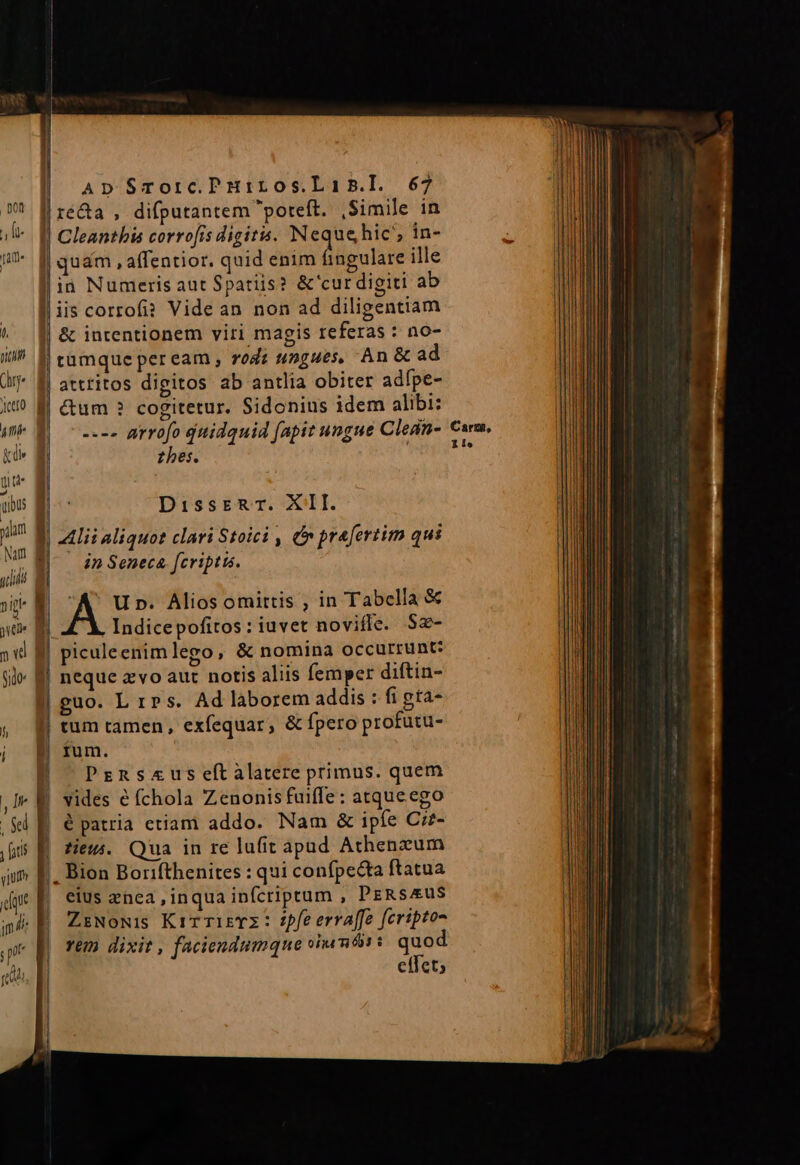 ) c A - ot rA E LERIEEEER—————E—————— ré&amp;a , difputantem poteft. Simile in Cleanthis corrofis digitis. Neque hic; in- quam , affentior. quid enim ingulare ille in Numeris aut Spatiis? &amp;'cur digiti ab iis corrofi? Vide an non ad diligentiam &amp; intentionem viri magis referas : no- tumque peream , rogz tengues, An &amp; ad atttitos digitos ab antlia obiter adfpe- &amp;um ? cogitetur. Sidonius idem alibi: ---- arrofo quidquid (apit ungue Clean- thes. DissER T. XII. zlii aliquot clari Stoici , &amp; prafertim qui in Seneca, fcriptis. A Up. Aliosomittis , in Tabella &amp; Indicepofitos: iuvet novifle. S$2- piculeenimlego, &amp; nomina occurrunt: neque z vo aut notis aliis femper diftin- guo. L 1» s. Ad laborem addis : fi gta- tum tamen, exfequar, &amp; fpero profutu- ium. Prnsa«useftalatere primus. quem vides é fchola Zenonis fuiffe: atqueego é patria etiam addo. Nam &amp; ipfe C:£- tieu. Qua in re lufit apad Athenzum . Bion Borifthenites : qui confpecta ftatua eius enca inqua infcriptum , PeRsAusS ZiNoNis Kir mieTZ : spfe erraffe fcriptoo rem dixit , faciendumque oi mtis s. quo effet; c 1 arn, Io