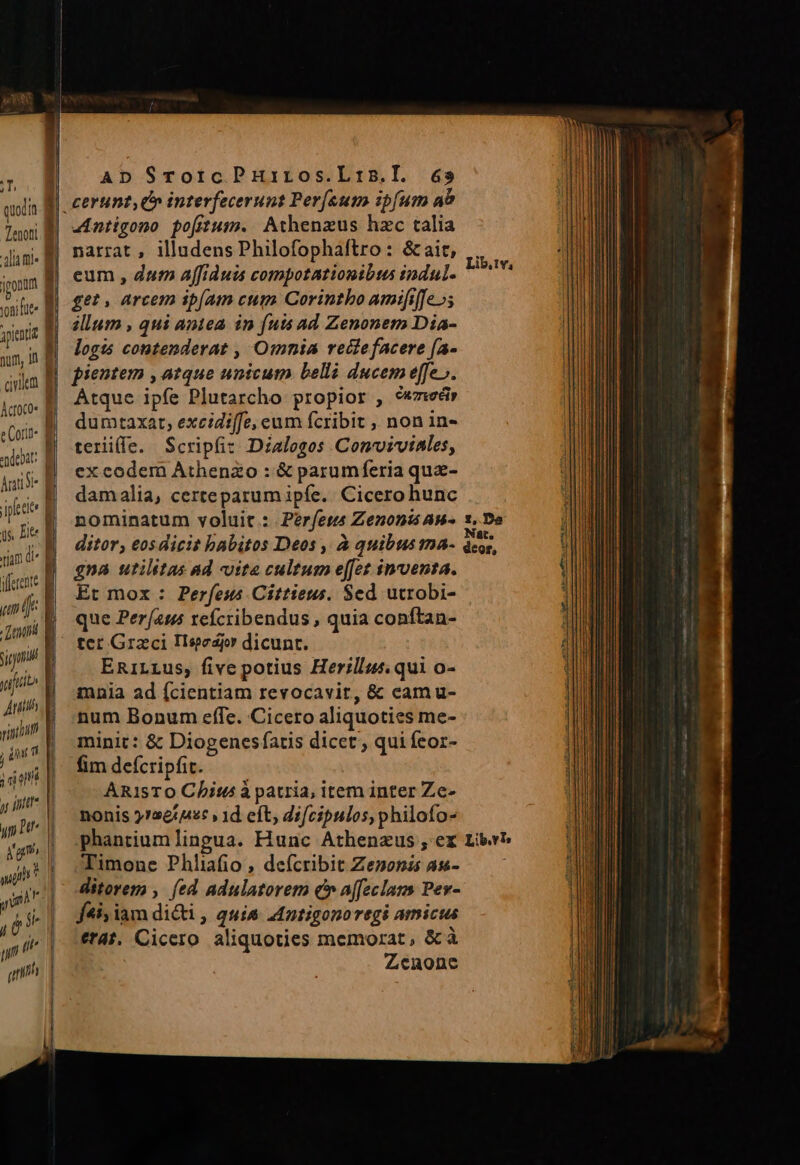 Tenoni lia ml« jpontm oni fite : yen E wed ipee 1 s, Eee um ([r. | danti smi yt» Ani. e vint E j inu i ; dm , fnit AD STorcPHuiros.Lris.l. 65 narrat , illudens Philofophaftro: &amp;ait, eum , dum affiduis compotationibis indul. get, arcem ip[am cum Corintbo amififfe»s illum , qui antea in futs ad Zenonem Dia- logis contenderat , Omnia reitefacere [a- pientem , atque unicum belli ducem effe». Atque ipfe Plutarcho propior , 9«7wér dumtaxat, excidiffe, eum fcribit , non in- terile. Scripfi: Dialogos Conmviviales, ex codem Athenzo : &amp; parumferia quz- damalia, certeparum ipfe. Cicero hunc nominatum voluit: Períess Zenoni AB- ditor, €osdicit habitos Deos , À quibus ma- gna utilitas ad «ite cultum e[fet inventa. Et mox : Perfeus Cíttieus. Sed utrobi- que Per[a1 refcribendus , quia conftan- ter Graci Ilsedjr dicunt. ERiLLus, five potius Herillus. qui o- mnia ad fcientiam revocavit, &amp; cam u- num Bonum effe. Cicero aliquoties me- minit: &amp; Diogenesfatis dicet, qui feor- fim defcripfit. ARisTO Chit à patria, item inter Ze- nonis 5726442: » 1d cft; dz[cipulos, philofo- phantiumlingua. Hunc Athenzus, er Timone Phliafio , deícribit Zenonas as- ditorem , fed adulatorem £v affeclans Pev- jf4i; iam dicti, quia Antigonoregi amicus erat. Cicero aliquoties memorat, &amp;à Zenone Lib. Iv; 1, Da Nat, deor, Lib.vT