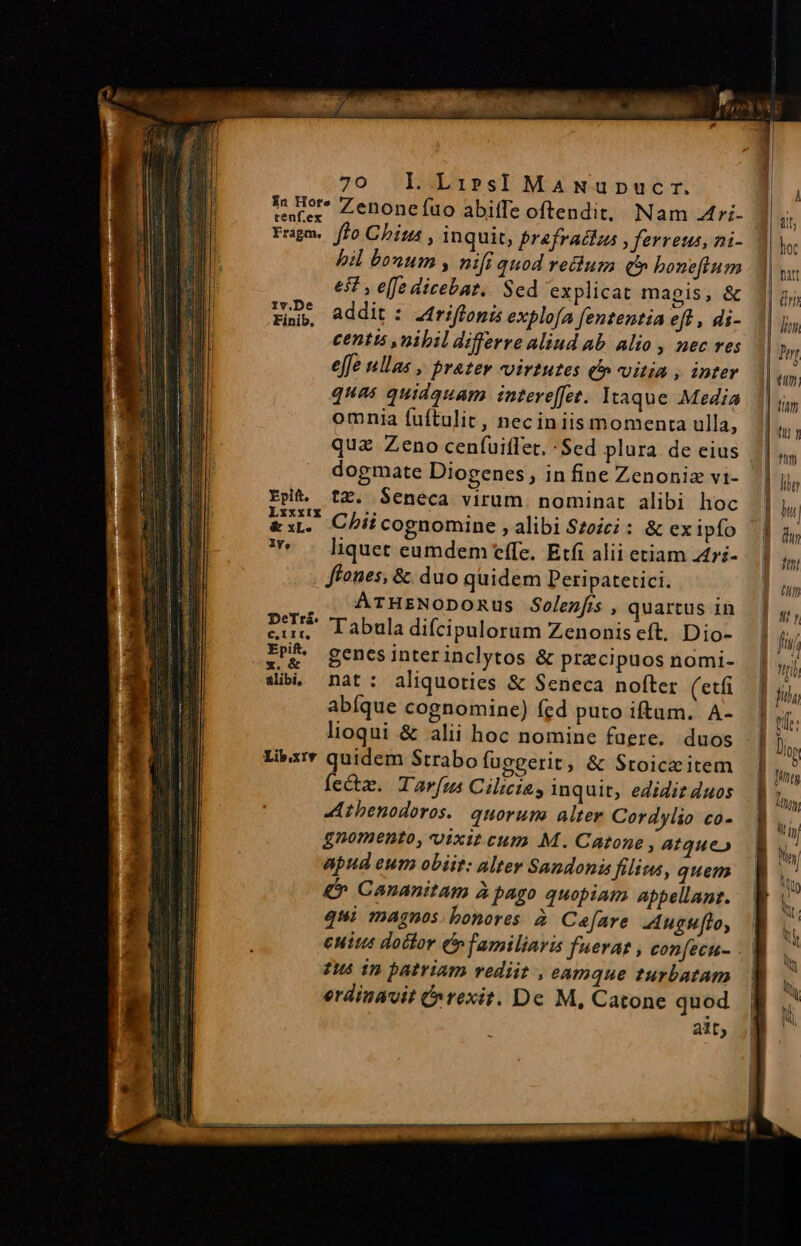 Is mor* Zenonefuo abiffe oftendit, Nam 4ri- Fragm. ffo China , inquit, Prefraclus » ferreus, ni- bil bonum , nifi quod retium qt boneftum 651 , e[fe dicebat. Sed explicat magis, &amp; Ade addit : Ztriffonis explofa fententia eff , di- centts nibil differre aliud ab. alio , nec ves effe ullas , prater wvirtutes £i» vitia , inter quas quidquam intere[fet. Itaque Media omnia fuftulit, neciniis momenta ulla, qua Zeno cenfuiffet. 'Sed plura de eius dogmate Diogenes, in fine Zenoniaz vi- Epit. tZ. Seneca virum. nominat alibi hoc EI Chii cognomine , alibi Szoic; : &amp; ex ipfo * . liquet eumdem tffe. Etfi alii etiam 4ri- ffones, &amp; duo quidem Peripatetici. . . ATHrzNoDomus Solenfis , quartus in eu. Tabula difcipulorum Zenonis eft. Dio- z'&amp; genesinterinclytos &amp; praecipuos nomi- sib. nat: aliquoties &amp; Seneca nofter (etfi abíque cognomine) fed puto iftum. A- lioqui &amp; alii hoc nomine faere. duos Libxrv diii Strabo fuggerit, &amp; Stoiceitem ec. Tarfus Cilicia, inquit, edidit 4uos JAthenodoros.. quorum alter Cordylio co- gnomento, vixit cum M. Catone atque» apud eum obiit: altev Sandonis filius, quem &amp;* Cananitam à pago quopiam Appellant. qui magnos: bonores Cefare ugufto, cuit doctor (familiaris fuerat , confecu- Ius in patriam rediit , eamque turbatam erdinavit (rexit. De M, Catone quod alt; E —