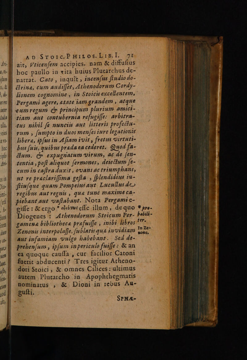 idum »,&amp; AD Sroic.P HiLos.Lis.I. 7t ait, Vticezfern accipies. nam &amp; diffuftus hoc paullo in vita buius Plutarchus de- patrat. Cato , inquit ; incen(us fiudio do- lionem cognomine , in Stoicis excellentem, eumregum d principum plurium amici- tiam aut contubernia refugiffe: arbitra- tu5 nibil fe nunciis aut. litteris profecta- rum , fampto in duos menfes iure legationis libera, ipfus in Afiam ivoit , fretus oirtuti- bus fuis, quibus prada ea cederet. Quod fa- Gum. d» expugnatum virum, ac de fen- zentia , poft Aliquot. fermones, deiectum [e- eum in caftra duxit , ovans ac triumphans, ut ve praclariffima gefta. , [plendidius iu- fliufque quam Pompeius aut. Lucullus de» regibus aut regnis , qua tunc maxime ca- eife :&amp; ergo extmoceffe illum, dequo Diooenes : Azbenodorum Stoicum Per- g Zenonis interpolaffe, [ublatis qua invidiam aut infamiam vulgo babebant. Sed de- prehen[um , ipfum inpericulo fuiffe : &amp; an ca quoque cauffa, cur facilior. Catoni fuerit abducenti? Tres igitur Atheno- dori Stoici, &amp; omnes Cilices : ultimus autem Plutarcho in. Apophthegmatis nominatus , &amp; Dioni in rebus Au- guíti. . Sru«- * pro- babili - ter. In Ze* BoORS,