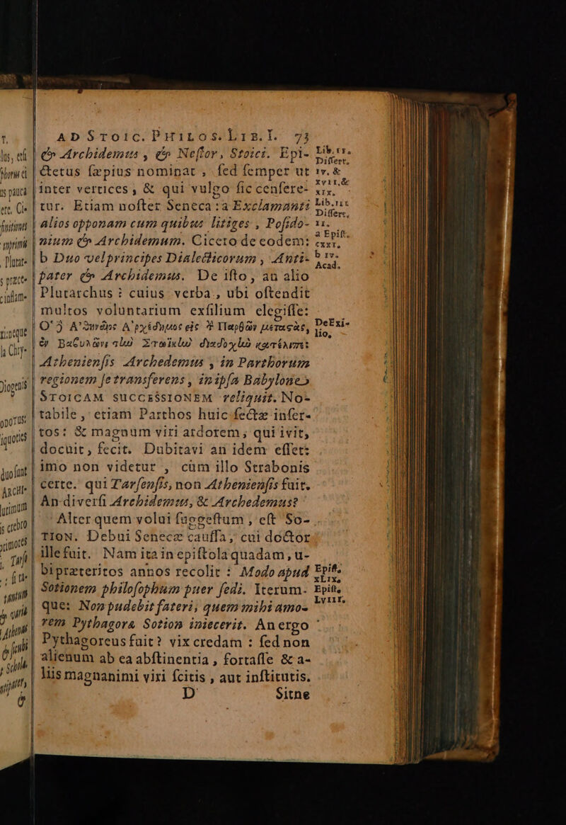 lu, et horis ; pauci et C fuit litate ; pratte inam ri.neque lh Cur r ' portus duo (unt Anci rimum S crebro yimord , Tm adm Tid i uin ja um M — —— —À— ADSToic.PHÓiros.Lis.l. 73 | Archidemius , e Ne(lor, Stoici. Epi- |&amp;etus faepius nominat , fed femper ut inter vertices , &amp; qui vulgo fic cenfere- tur. Etiam nofter Seneca :a Exclamanti Alios opponam cum quibus. litiges , Pofido- | b Duo velprincipes Dialecticorum , Anti | parer. (^ LAvchidemus. De ifto, au alio |! Plutarchus : cuius. verba , ubi oftendit |multos voluntarium exfilium elegiffe: * &amp; BaCuiGw abs. ZcowiklU dindoxlÓ artnuze: | Athbenienfis MAvchedemtis , in Parthorum regionem [e transferens , inipfa Babylose» STOICAM SUCCESSIONEM reéliguit. No- tabile,' etiam Parthos huic fectz infer- tos: &amp; magnum viri ardorem ; qui ivit, | docuit, fecit. Dubitavi an idem effet: imo non videtur , cum illo Strabonis certe. qui Z'arfenfis, non At benienfis fuit. | An-diverfi Jrebidems, &amp; Archedemaus? Alter quem volui fuggeftum , eft So- TIoN. DebuiSenecz cauffa; cui door illefuit. Nam ita in epiftola quadam, u- | bipreteritos annos recolit : Modo apud | Sotionem philofophum puer fedi. Iterum- | que: Non pudebit fateri, quem mihi amo- Pythaeoreus fait? vix credam : fed non alienum ab ea abftinentia, fortaffe &amp; a- liis magnanimi viri fcitis , aut inftitutis. D Sitne Lib. ts. Differt, ly, &amp; Xvir,.&amp; XIX. Lib,rix Differe, Epift, xL1ix, Epift, Lviir, faa, hom