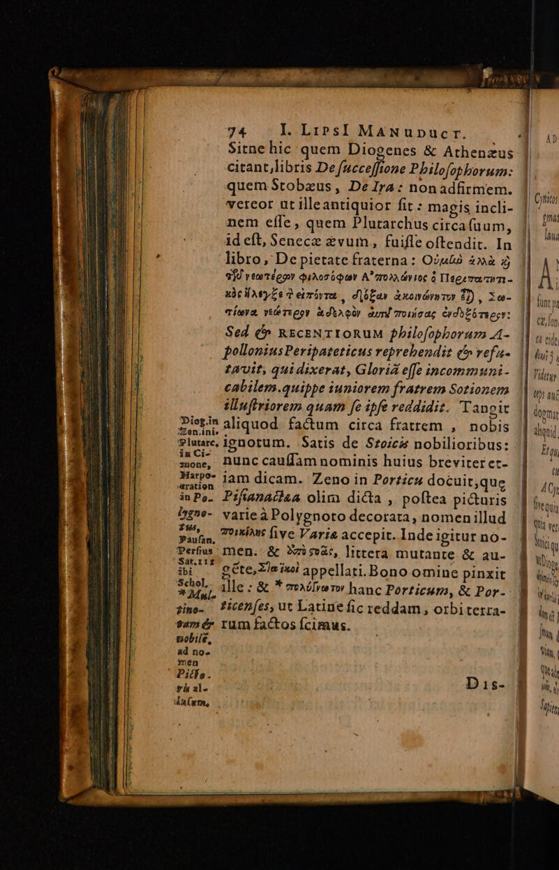 | ud AUC j | 74 Il. LiPsI MANupucr. Jd 0 Sitne hic quem Diogenes &amp; Athenzus citant,libris De fucceffione Pbilofophorum: quem Stobaeus, DeIra: nonadfirmem. | Quid vereor ut illeantiquior fit : magis incli- | ^^^ nem effe, quem Plutarchus circafuum, jm id eft, Senece 2vum, fuifle oftendit. In s , libro, Depietate fraterna: O2&amp;2 4à»à £j 1| 4 914 vemtégow daAoz our A' gro. dvioc 0 Tegemarzim - À x3t lwyZe d eimóvra , diófay Awomámmmo 02) , So inr vÍeya, veteri eor &amp;dhAQ!) aud 7roiscac erdbEbrsegr: t£ [i Sed &amp;» REcENTIORUM fhilofophorum A- | uui, pollonius Peripateticus reprehendit c refa- 1 du j; 29vit, quidixerat, Gloria e(fe incommuni- Tidtgr cabilem.quippe iuniorem fratrem Sotionem | wu 0 duffriorem quam fe ipfe reddidiz. Tangit : doma ibesin aliquod. factum circa fratrem , nobis | diquid luare, ignotum. Satis de Szoicss nobilioribus: Ha inia nunc cauffam nominis huius breviteret-  qe iam dicam. Zeno in Porticu docuit;que 4Cy iPo. Pifianaciaa olim dicta , poftea pi&amp;uris igi hz?e- varieàPolygnoto decorata, nomenillud M Pado, sint five Varia accepit. Indeigiturno- | y, Perfus men. &amp; Xr seat, littera mutante &amp; au- M. Sát.rir B] iQpe ii — gétecsimiappellati.Bono omine pinxit. f ihi M ille : &amp; * Xil» rw hanc Porticum, &amp; Por-- B uw jime. Picen(e,utLatinefic reddam, orbiterra- B lig: vamérz rum factos Íciraus. | ] [S | pobile, a. ad nos i ; My, | men B Piths. as yen Di1s- B us dt (rm,