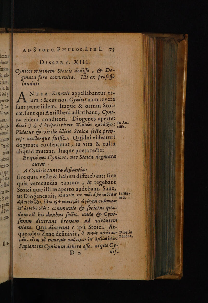 Ttprert is incl mme oribus: ritet e itur D0« Ar. ApSrorc.PHiros.Lrm.l 7; DisszRr. XIII. gmata fere convenire. llli ex. profeffo laudati. NrEA Zenonii appellabantur et- iam : &amp; cur non Cynici? nam revera fant peneliidem. Itaque &amp; ortum Stoi- cz funt qui Antiftheni adícribant , Cysi- c&amp; eidem. conditori. Diogenes aperte: dixe: ox Y &amp;rdpeJieáe Zwix»t weTáptas: Videtur-c virilis illius. Stoica fecta prim- In ÀÁn« tikh. dogmata confentiunt ; in vita &amp; culta aliquid mutant. Itaque pocta recte: Et qui nec Cynicos , nec Stoica dogmata curat - A Cynicis tunica diflautia: five quia vefte &amp; habitu differebant; five quia verecundia tantum , &amp; tegebant Stoici qua illi in aperto audebant. Sane; ut Diogenes ait, xaravía 6 mui dijo vuó re TaMée dipkaxai» Gorv, od cy 15 d xii pv eà priam C WTOMOY &amp;x' àpe b o2 6r : communio, C» [ocietas qua- dam est bis duabus [ectis. unde (^ Cyni- [muse dixerunt brevem. ad virtutem viam. Qui dixerunt ? ipü Stoici, At- que adeo Zeno definivit, ? see» air xo- Diogin yiéit, eir a) 38. ww uór cubropeoy vr pella ior om Sapientem Cynicum debere effe. atque Cy- D z nif-