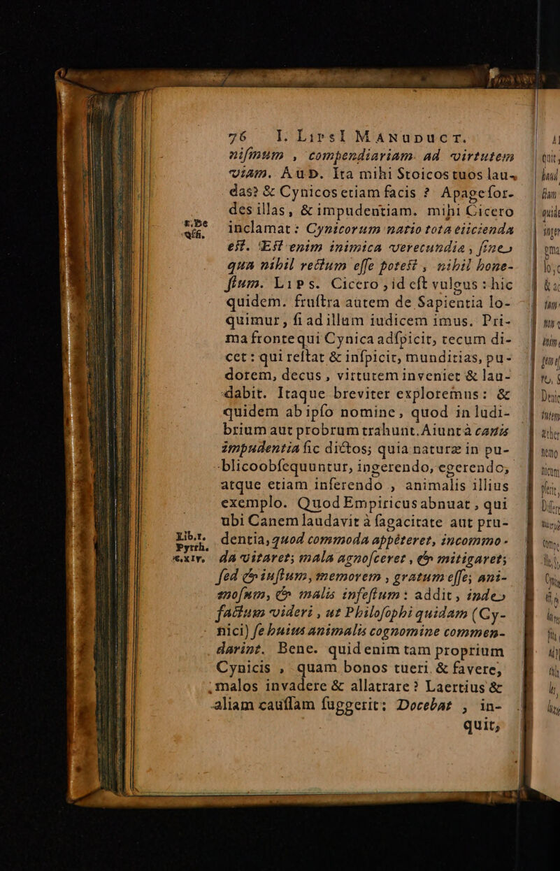 nifium , compendiariam. ad virtutem viAm. Aub. Ita mihi $toicostuos laus das? &amp; Cynicos etiam facis ?. Apagefor- des illas, &amp; impudentiam. mihi Cicero inclamat : Cynicorum natio tota eiicienda e. 'Eff enim inimica verecundia , fae» qua nibil vectum e[fe potest , nibil bone- fium. LiPs. Cicero , id cft vuleus : hic quidem. fruftra autem de Sapientia lo- quimur, fiad illam iudicem imus. Pri- ma frontequi Cynica adfpicit, tecum di- cet : qui reltat &amp; infpicit, munditias, pu- dorem, decus , virtutem inveniet &amp; lau- «dabit. Itaque breviter exploremus: &amp; quidem abipfo nomine, quod in ludi- brium aut probrum trahunt. Aiuntà cai impudentia ic dictos; quia naturz in pu- blicoobfequuntur, ingerendo, egerendo; atque etiam inferendo ; animalis illius exemplo. Quod Empiricusabnuat , qui ubi Canem laudavit à (agacirate aut pru- dentia, 440d commoda appéteret, incommo - dà oitaret; mala agno[ceret , € mitigaret; fed e influm, memorem , gratum e[fe; ani- eno[nin, &amp; malis infefium: addit, inde» nici) febutus animalis cognomine commen- darint. Bene. quidenim tam proprium Cynicis , quam bonos tueri. &amp; favere, quit;