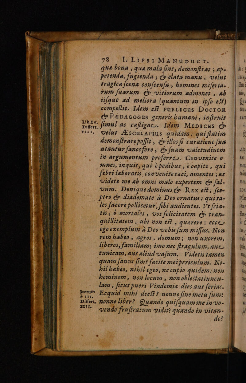 Lib.I v. qua bona , qua mala frat, demonfitat ap- petenda, fugienda ; ( elata manu , velut 1ragica [cena con[cen[a , homines zziferin- Yum fuarum (5 vitiorum admonet , ab 4[que ad meliora (quantum in. ipfo eff) compellit, 1dem es? pasi1cus DocroR (^ PiDAGOGUS genera bumani , infiruit Y111, Jterum é rII, Differt, XXIl, velut /(EscuLAmus quidam. qui fiatim demonflravepoffi , c» illos fü curatione fua ntantur [anosfore , e» [uam valetudinem im argumentum proferre». Comvenite o mnes, inquit, qui pedibus , e eapite , qni febri laboratis. conventte caci, amentes ,A€ videte me ab omni malo expertem. c fal- cum. Denique dominus C» Rx eft, fce- ptro e: diademate à Deoornatus: qui ta- les facere pollicetnr, fibi audientes. Vt fcia- 15., ó—m0Ytales , vos felicitatem (5 tran- quillitatem , ubi non eft , quarere : ecce» ego exemplum à Deo vobis [um miffas. Non rem babeo , agros, domum; non uxorem, liberos, familiam; imo nec ftragulum, aut, tunicam, Aut aliud oa[um. | Videtis tamen quam [anta fim? facite mei periculum. Ni- bil babeo, nibil egeo, ne cupio quidem: non bominem , non locum , nonoblelatinncu- lam , ficut pueri Vindemia dies aut ferias. Ecquid mibi deest? nonne ine metu [um nonae liber? Quando quifquam me in-vo- vendo frufiratum viditt quando in vitan- do?