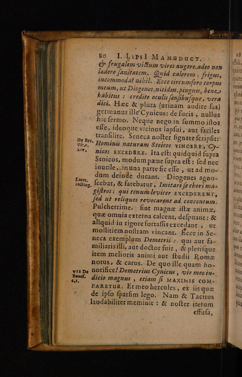 Vit.c, Ai, Laert. v11.De Benef. €,I, $0. L LirsI Ma Nupucr. €&amp; frugalem viflum vires Augere,adeo non ledere [nnitatem.. Guid calorem frisus Lb i. manes VAEAEUR cars Ancommogat iibil. Ecce civeumfero corpus 9836H0, H2 Diogenes, nitidus, pingui, bene» babitus :- credite oculi Jenfibufaue , vera di. Hec&amp; plura (utinam audire fas) Scrmanus ille Cynicas: de fucis , nullus hicfermo. Neque nego.in fummo iftos efle, ideoque vicinos lapfui, aut faciles tranfilite. Serieca nofter fignate fcripfit: Hominis naturAm Stoicos VINCERE Cy- Bic0s EXCEDBRE. Ita cít: quidquid fupra 5toicos, modum pzne [upra eft : fed nec inutile ,.inuna partefic effe , utad mo- dum deinde ducant. Diogenes agno- gifiros: qui tonum leviter EXCEDERENT; Jed. ut reliquos revocarent ad. concentum. Pulcherrime.: fint magnz iftz animz, qua omnia externa calcent, defpuant : &amp; aliquid in rigporefortaffisexcedant , ut mollitiem noftram vincant. Écce in Se- neca exemplum Dezzezrii ; qui aut fa- miliarisilli, aat do&amp;or fuit ; &amp; pletifque item melioris animi aut. ftudii Roma notus, &amp; carus. De quoille quam ho- norifice! Demetr its Cynicus , vir meoiu-. dicio magnus , etiam [i MAXIMIS COM- PARETUR. Etmeohercules, ex iis quz de ipfo fparfim lego. Nam &amp; Tacitus laudabiliter meminit : &amp; nofter iterum effufa, Tru oi €i name