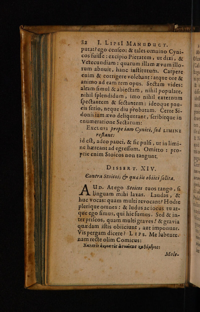 $2 IL Lives] MaANubDucr. putat? ego ceníeo: &amp; tales omnino Cyni- cos fuiíle : excipio Pietatem , ut dixi, &amp; Vetecundiam: quarum illam avum illo- rum abnuit, hanc inftitututn. Carpere enim &amp; corrigere volebant :atque ore &amp; animo ad eam rem Opus. $ectam vides: alram fimul &amp; abiectam ; nihil populare, nihil fplendidum , imo nihil externum fpe&amp;antem &amp; fectantem: idcoque pau- eis ferio, neque diu probatam. Cerre Si- doniiiam avo deliquerant : fcribitque in cnumezatione Sectarum: dui Exctrusi prope iam Cynici, fed tiMINE y reffant: | id cít, adeo pauci, &amp; fic pulfi , ut inlimi- nc harreant ad egreffum. Omitto : pro- prie enim Stoicos non tangunt, DisssRr. XIV. €ontra Stoicos; C qua iis obiici folita. A Up. Átego Srozcos tuos tango, f linguam mihi laxas. | Laudas ; &amp; huc vocas: quam multirevocant? Hodie pleriqueomnes : &amp; ludus aciocus tu at- que ego fimus, qui hicfumus. Sed &amp; in- ter priícos, quam multi graves / &amp; gravia quzdam iftis obiiciunt , ant imponunr. Vis pergam dicere? L rs, Me lubente. Mn y Wy iti; 3 d | July Wtyl RU à NW. N T ^n A