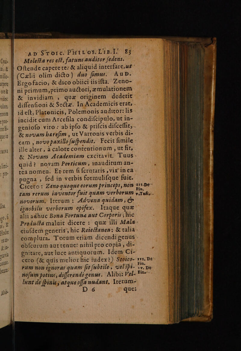 Ap Srorc. PHiros.L'is.l^ 85 Molesta res eft, fatum auditor (edens. (Cxlii olim di&amp;o) 4wo fnmuw. AubD. Ergofacio; &amp; dico obiici iisifta. Zeno- ni primum,primo auctori, zmulationem &amp; invidiam , qua originem dederit diffenfioni &amp; Sectz. In Academicis erat, . id eft; Platenicis, Polemonis auditor: lis incidit cum Arcefila condifcipulo, ut in- geniofo viro : ab ipfo &amp; prifcis difceffit, . &amp; novam bare[im , ux Varronis verbis di- cam , novo paxillo fufpendit; Fecit fimile - ille alter, à calore contentionum , ut fit, &amp; Novam Academiam excitavit. Tuus: quid? novam Porticum , inauditum an- téa nomen. Et rem fifcrutaríis ,vix inea pugna , fed in verbis formulifque fuit. Ciceto: Zénoquoque eorum princeps, non gt tam rerum inventor fuit quam verborum v Taf novorum. lterum : Avena quidam , e» ignobilis verborum opifex. ltaque que alii adhuc Bona Fortuna aut Corporis ; hic Producia maluit dicere : quz illi Mala ciu(dem generis ; hic Rezecianea:; &amp; talia complura. Torum eriam dicendigenus . Obícarum aut tenue: nihil pro copia, di- gnitate, aut luce antiquorum. Idem Ci- rum non ignoras quam [it (ubtile , vel spi- pup mofum potius, di[ferendi genus. Alibi: Vel- Fin»-- lunt de (binis atqueoffa nudant, Yveram- D 6 que: