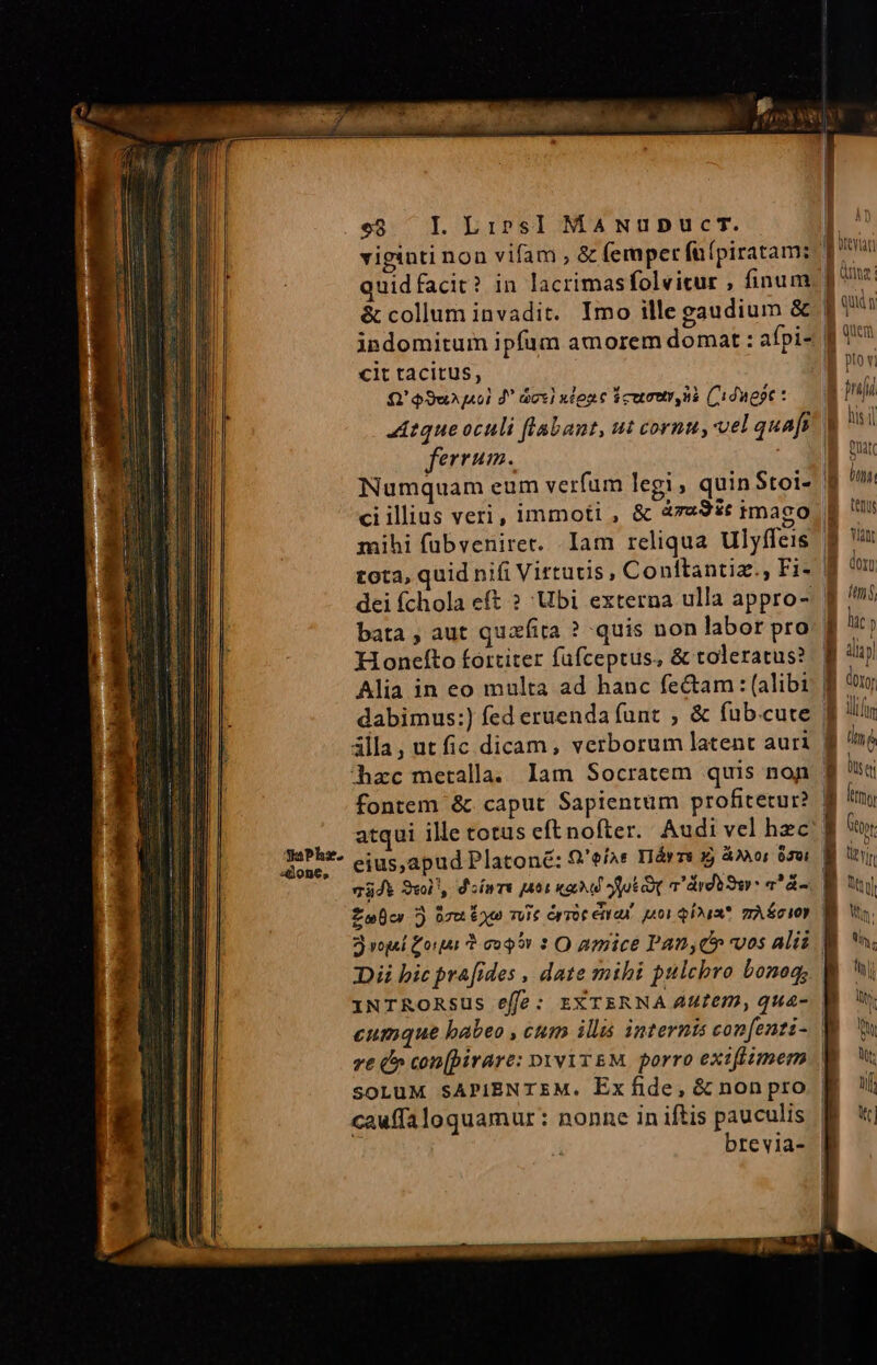 EE c à - z zs z SaPhs. done, e$. IL. Lips] MaANupbDucrT. viginti non vifam , &amp; femper fü(piratam: quidfacit? in lacrimasfolvicur , finum &amp; collum invadit. Imo ille gaudium &amp; indomitum ipfum amorem domat : afpi- cit tacitus, Q' $9w j«0] d dcc] nlonc dcumur us Cidwept : ferrum. Numquam eum verfum legi quin Stoi- mihi fübveniret. Iam reliqua Ulyffeis dei fchola eft ? Ubi externa ulla appro- bata , aut quafita ? quis non labor pro Hoonefto fortiter füfceptus, &amp; toleratus? Alia in eo multa ad hanc fectam : (alibi dabimus:) fed eruenda funt , &amp; fub.cute lla, ut fic dicam, verborum latent auri hzc metalla. lam Socratem quis non atqui ille totus eftnofter. Audi vel hzc eius,apud Platone: 9'eíar Háyzs xj 4X0; 630i 74d Swl'y d'ínrt att ka fuk T Ard 9r: a^ á- Di bic pra[fides , date mihi pulchro bonog, soLuM SAPIBNTEM. Exfide, &amp; non pro cauffa loquamur : nonne in iftis pauculis brevia- gp un: ] ui B um pto v ! DT his i M onu B ons tenus ! .rn li dn g ms p hac y | Em B iu | Iliun t nd B un | Átmy [| Ott yin n Mn. ti, hil 5 Ex ex L 1-7