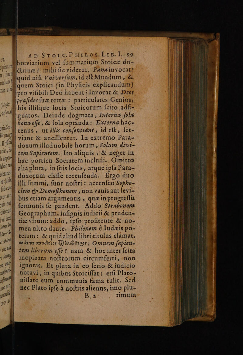 ; Ap SToic.PHriELos.Lrns.I.99 i Dreviarium vel füummarium Stoice do- qe Aarnz? mihific videtur. Papzinvocat? 1 AM uid nifi Vniver(um,id eft Mundum , &amp; dinem Stoici (in Phyficis explicandum) ui ro vifibili Deó habent? Invocat &amp; Deos Wu liprafides faz certa : particulares Genios; M his illifque locis Stoicorum fcito adfi- j «daa : p natos. Deinde dogmata , Izzeraa folá JM E (T b D: | i sol bonae[fe, &amp; fola optanda: Exzerna hac- qn d tenus , at ills confentidnt , id eft, fer- mo . : ol viant &amp; ancillentur. In extremo Para- MM iz, P  apt | doxumillud nobile horum, So/u» divi- zem Sapientem. lto aliquis , &amp; neget in hac porticu Socratem includi. Omitto | aliaplura, in fuislocis, atque ipfa Para- doxorum claffe recenfenda. Ergo duo illi fummi, fünt noftri : acceníeo Sopbo- clem c» Demoflbenem ,non vanis autlevi- bus etiam argumentis , quz inptogre(fü 'W fermonis fe pandent. Addo Szrabonem ] Geographum, infignis iudicii &amp; pruden- | tie virum: addo, ipfo profitente &amp; no- men ultro dante. Phbilozem e Iudxis po- teram: &amp; quidaliud libri titulus clamat, d ATO am «dior 62) $30 9169 ; Osaem fapien- tem liberum e[ffa? nam &amp; hocinter fcita inopinata noftrorum circumferti, non ignoras. Et plura in eo ferio &amp; iudicio notavi , in quibus Stoicifíat: etfi Plato- niflare eum communis fama tulit. Sed nec Plato ipfe à noftrisalienus, imo plu- E. 2 rinium gerne n [ii d