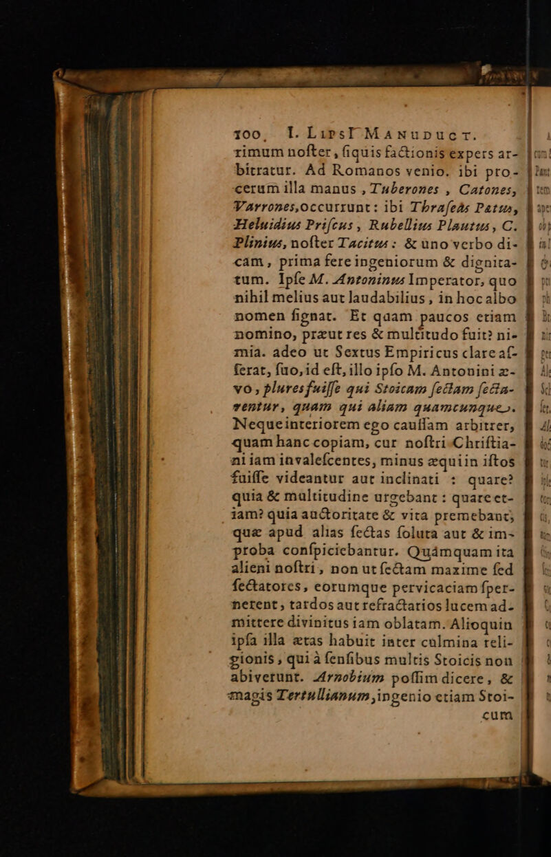 HL EN ovs tt mo Pa MAIS 7 QAUM ip us ii OE i 100, l.LiresI MaNupucr. rimum nofter, (iquis fa&amp;ionis expers ar- | bitratur. Ad Romanos venio. ibi pro- cerum illa manus , Tuberones , Catones, Varrones,occurrunt: lbi Tbrafels Pat, Heluidius Prifcus , Rubellius Plautus, C. Plinius, nofter Tacitzi : &amp; uno verbo di- cam, prima fere ingeniorum &amp; dignita- tum. Ipfe M. Anroninus Imperator, quo nihil melius aut laudabilius, in hocalbo nomen fignat. Et qaam paucos ctiam | nomino, przut res &amp; multitudo fuit? ni- mia. adeo ut Sextus Empiricus clare at- ferat, fuo, id eft, illo ipfo M. Antonini z- vo; pluresfuiffe qui Stoicam fectam fecta- ventur, quam qui aliam quamcunque». Nequeinteriorem ego cauífam arbitrer, quam hanc copiam, cur. noftri-Chriftia- aliam invalefcentes, minus zquiin iftos fuiffe videantur aut inclinati : quare? quia &amp; multitudine urgebant : quare et- iam? quia auctoritate &amp; vita premebant; qu&amp; apud alias fe&amp;tas foluta aut &amp; im- proba confpiciebantur. Quámquam ita alieni noftri, non ut ícctam mazime fed fectatores, eorumque pervicaciam fper- nerent , tardosauttefractarios lucem ad- mittere divinitus iam oblatam. Alioquin ipfa 1lla etas habuit inter culmina reli- gionis , qui à fenfibus multis Stoicis non f abiverunt. Z£rnobium poffim dicere, &amp; cum