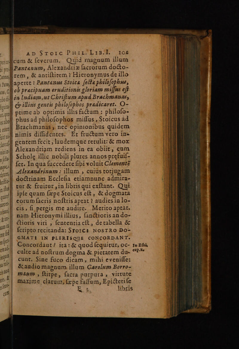 xsulicum &amp; Íeverum, Quid magnum illum T a iu de Alexandriz facrorum do&amp;to- idit [im , &amp; antiftitem ? Hieronymus de illo imp aperte : Panranus Steica fecta philofopbhus, | ob pracipuam eruditionis gloriam mi[fus eff i in Indiam, ut Chriftum apud Brachmannas, indi eo illitas gentis philofobbos pradicarer. O- ul ptimeab optimis illis fa&amp;um : philofo- »jpf phusad philofophos miffus , Stoicus ad 498 Brachmanas , nec opinionibus quidem h nimis diffidentes. Er fructum vero in» (f| gentem fecit ; laudemque retulit: &amp; mox .M Alexandriam rediens in. ea obiit, cum | Scholg illic nobili plures annos prefuif- fet. In qua fuccedere fibi voluit Clemente | A exandrinum : illum , cuiüs totjugam ! doctrinam Ecclefia etiamnunc admira- | tur &amp; fruitur, in librisqui exftant. Qui ipfe quam (ape Stoicus cít, &amp; dogmata corum facris noftris aptat ? audiesin lo- cis, fi pergis me audire. Merito aptat. nam Hieronymi illius, fan&amp;tioris an do- i| &amp;ioris viri , fententia eít, detabella &amp; | fcripto recitanda: STorCc). NosTROo Do- E 2 €3 GMATI IN PLERISQUE CONCORDANT. culte ad noftrum dogma &amp; pietatem du- !.] cunt. Sine fuco dicam, mihi eveni(fe: 1 il | &amp; audio magnur illum Garolum Borro- 4c n0! : É Eo. ftirpe, facra purpura , virtute uÉ| mexme clarum, fepe fadum, Epi&amp;etife 2) * . libris Aw 02 cap.Xe ; ;