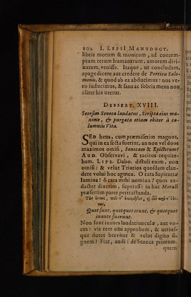 102; ]l.LibsI MANupnucr. |. libris motum &amp; monitum , ad contem- n. pium rerum humanarum , amorem divi- E, narum,veniffe. Itaque , ut concludam, 13 apagedicere aut credere de. Porzicz Salo- f 250n15, &amp; quod ab ea abducimus : nos ve- || 5. i ro inducimus, &amp; fanaac fobria mens non; 3 i aliter his utetur. | j. DisseRT. XVIII. Am ] toni Seor[um Seneca laudatus , Scriptaeius ma- rm xime, C» burgata etiam obiter à cA- uw lumniis Vita. ] ui Ep heus, cum przmiferim magnos, | ; quiin ea fe&amp;a fuerint, an non vel duos |] maximos omifi, Senecam &amp; Epictetum? |. Áup. Obfetvavi ,. &amp; tacitus require- . bam. L:»s. Dabo. difítuli enim, noa omifi: &amp; velut T riarios quofdam clau- dere volui hoc agmen. O rara Sapientiz lumina! ó cara mthi nomina ! quos au- da&amp;er dixerim , fuperaff? in hac Morali przfertim parte pertractanda, Tàt óvii , móc 3^ &amp;eoou ee , x Co) sj T TU, Quot unt, quotquot erunt, c» quotquot inante fuerunt. | Non funt inaneslaudatiunculz , aut vo» ces: vis rem tibi approbem , &amp; utriuf- que dotes breviter &amp; velut digito íi. enem? Fiat, audi: de Seneca primum. Bi quem vx Ios $2y-