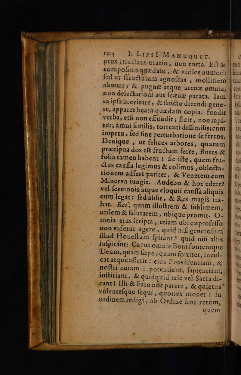 E LR 9. . Ai 104. L LiprsI MamNunucr. 13 4 ptus ;tractata oratio, non torta. Eft &amp; | que €ompofitio quzdatm , &amp; viriles numeri: | is Íed at firüciuram agnoícas , mollitiem fin abnuas; &amp; pugna atque arenz omnia, | ou non delectationi aut fczenz parata. Iam | lot in ipfa brevitate , &amp; fisi&amp;to dicendi gene- J| hi re, appazet béara quzdam copia. fundit || u, verba, etfi non effuüdit ; fuit, nonrapi- f lu tur; amni fimilis, torrenti diffimilisscum B is impetu, fed fine perturbatione (e ferens, B Denique , ut felices arbores, quarum | przcipua dos eft fructum ferte, ores &amp; | folia tamen habent : fic ifte, quem fru- | &amp;us caufía legimus &amp; colimus ,oble&amp;a. | tionem adfert pariter, &amp; Venerem cum - Minerva iungit. Audebo &amp; hocedere? vcl fermonis atque eloquii cauffa aliquis Bf eumlegat: fedabfit, &amp; Res magis tra- | À! Lin hat. Res, quam illuftrem &amp; fublimem, | li utilem &amp; falutarem , ubique promit. O- | lig mnia eius fcripta , etiam ubiex profetfo. B um. non videtur agere , quid nifi generofum f us; illud Honeftum fpirant ? quid nif aliis | ity infpirant? Caput omnis Bonifontemque Bi 1. Deum, quamízpe , quam fortiter, incul. | à catatque afferit ! eius Providentiam, &amp; | We cant! Illi.&amp; Fato nos parere , &amp; quietos B ty volenteíque fequi , quoties monet ! in |M s ordinem tediei , ab Ordine hoc rerum, fü quem