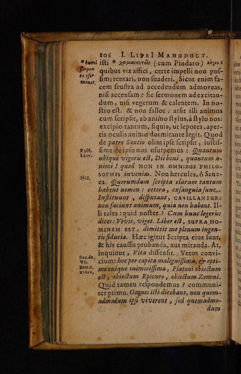 ALS GbR dae Cre M ao a ferpeh 1305«e$, Epift, Lxiv. A1bid, Sen.de, Vit. Eeat.c, xvV111, 105 l LirpsI MaANupnpuc rm. quibus vixathci, certeimpellinou pof- cem fruftra ad accedendum admoveas, nifi accenfam : fic fermonem adexcitan- dum, nifi veeerum &amp; calentem. In no- cum fcripfit, abaniino flylus;à fl ylo nos: excipio tantum, fiquis; ut lepores ,aper- tis oculisanimo dormirantelegit. Quod de patre Sextio olim ipfe fcripfit , iufti- fime deipíonos ufürpémus : Quantum ubique vigorü eff, Diiboni , quantum a- nimi!quod NON 1N. OMNIBUS PHILO- soPHIS inuenims. Non hercules, Ó Sene- ca. Quorumdaim (cripta clarum tantum babent nomen : cetera , ex(angnia funt... Infiituunt , difhputant, CAVILLANTUR: 20p faciunt animum, quia non babent. 1- li tales: quid nofter.? Com bunc legeris: dices : Vivit, vizez. Liber ej, subR A Ho- MINEM EST, 4imittit me plenum ingen- 25 fiducia. Fiecipitur Scripta eius funt; &amp; his cauffis probanda, aut miranda. At, inquiunt ; V/A diflenfit.. Vetus convi- cium: boc per capita maligoiffima, e opti- mo cuique spimiciffima , Platoni obiedium Quid tamen refpondemus ? communi- ter primo. Ozgnes isi dicebant, non quem- admodum ipfi eivverent , fed quemadmo-  dut : dw