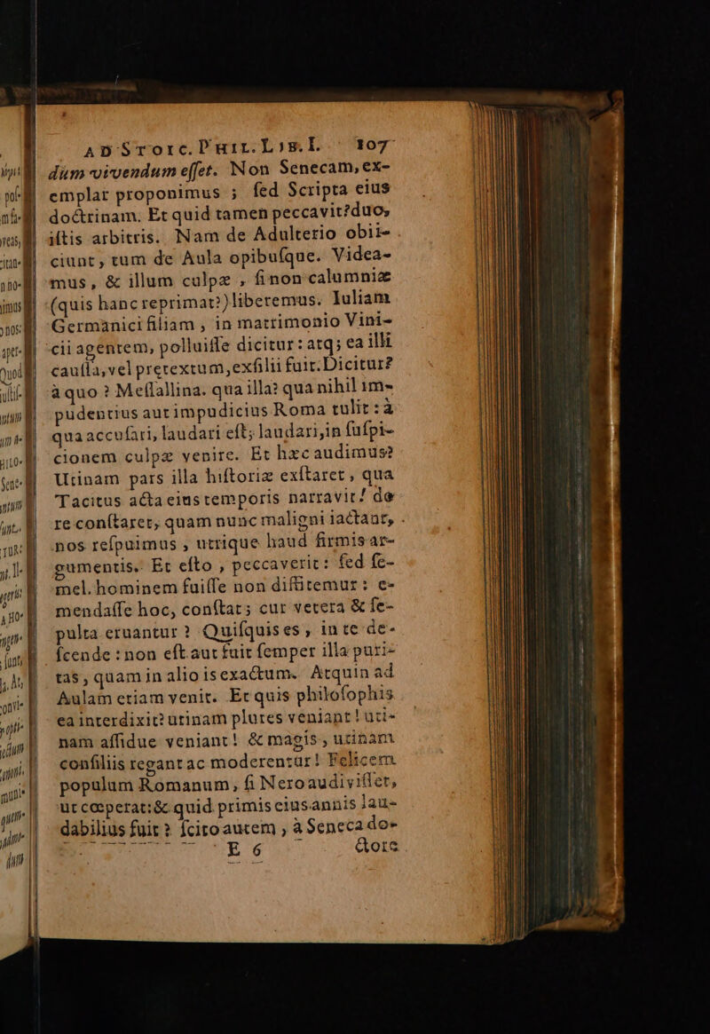 120- imus n I 1g Ql uti i TI uo feed m ut TUN jl] jr I ABO a a Junt a oti | Lá cum Y uj : aui um | m | im ADSrorc.Puir.Losm.Ll ^ 307 dum vivendum effet. Non Senecam, ex- emplar proponimus ; fed Scripta eius do&amp;trinam. Et quid tamen peccavit?duo; itis arbitris. Nam de Adulterio obii- ciunt, tum de Aula opibufque. Videa- mus, &amp; illum calpz , finon calumnia (quis hanc reprimat?)liberemus. Iuliam Germanici filiam , in matrimonio Vini- cii agentem, polluife dicitur: atq; ea illi caufla, vel pretextum,exfilii fuir. Dicitur? àquo ? Meflallina. qua illa? qua nihil 1m- pudentius aut impudicius Roma tulit:à qua accufari, laudari eft; laudari;in fufpi- cionem culpz venite. Et hxc audimus? Utinam pars illa hiftoriz exítaret , qua Tacitus acta eius temporis narravit! de nos refpuimus , utrique haud firmisar- gumentis. Et efto , peccaverit: fed fe- mel. hominem fuiffe non difütemur: e- mendaffe hoc, con(tat; cur vetera &amp; fe- pulta.eruantur ? Quifquis es , in te de- fcende : non eft. aut fuir femper illa puri- tas, quam in alioisexacum. Atquin ad Aulam etiam venit. Et quis philofophis ea interdixit? utinam plures veniant ! udi- nam affidue veniant! &amp; magis , uzinam confiliis regant ac moderentür! Felicem. populum Romanum, fi Neroaudivifler, ut ceeperat:&amp; quid primis ciusannis lau- dabilius fuit ? fcito autem , à Seneca do-