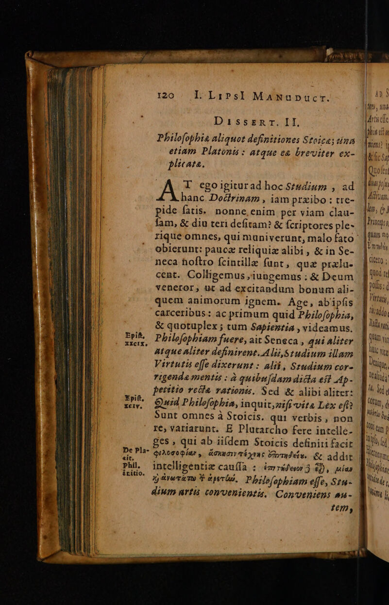 Disszsnr. II. Philo[ophis aliquot definitiones Stoica; tina etiam Platong : atque e&amp; breviter ex- plicata. is I egoigiturad hoc Studium , ad hanc. Docirinam , iam prxibo : tre- pide fatis. nonne, enim per viam clau- fam, &amp; diu teri defitam? &amp; fcriptores ple- obierunt: pauca reliquiz alibi, &amp; in Se- neca hoftro fcintille funt, qua pralu- cent. Colligemus ;iungemus : &amp; Deum veneror, ut ad excitapdum bonum ali- quem animorum ignem. Age, abipfis carceribus: ac primum quid P/ilofopbia, &amp; quotuplex ; tum Sapientia , videamus. EPA Pbilofobhiam fuere, ait Seneca , qui Aliter XXcIX, Virtuti effe dixerunt: alii, Szudium cor- rigenda mentis : à quibu[dam dicia eft a4p- petrttio recla rationts. Sed &amp; alibi aliter: Quid P hilefopbia, in quit;zzfi vita L£x eft? Sunt omnes à Stoicis. qui verbis, non re, variarunt. E Plutarcho fere intclle- ges , qui ab ii([dem Stoicis definiti facit QqiAegopÍar, &amp;cnworwTÉÍy vC Doa eiw. Rl addit intelligentiae cauíla : 2m rsd'esor 3) £j), uías gj &amp;revémo P phi. Philo/onbiam effe, Stu- dium artis convenienti. Conventens au- Epift, ZXclv. De Pla- it, Phil. ánitio. 4» $ Itt, tini rti cfe hn da dun i | &amp; fi $i | Quoltn Ad [i | Afiam, ji, e] [rosa dun es | Vmnidy [dte ; [quoi te Bi polus: Virtyty, fitadido Lm. | (un vi lle vi I s, LR Mj, id  | Wn, | | Mitto Vy [ro My | LM | Midi d LU i