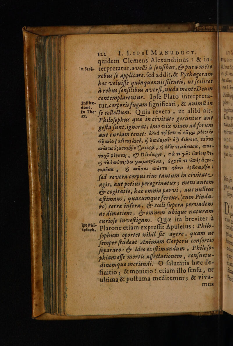 121 I. Lirsi MANuUDUCT. quidem Clemens Alexandrinus : &amp; 1n- Su. terpretatur,avelli à fen[ibus, e» pura mete vebus fe applicare. (ed addit, &amp; Pyzbagoram boc vvoluife quimquennii filentio, ut [cilicet à rebus fenfilibus aroerfi, nuda menteDeum : contemplarentur. Ypfe Plato interpreta- JuPhz- corcorperis fugam figuificari , &amp; animi in In The fe collechum. Quia revera , ut alibi ait; Philofophus qua incivitate geruntur aut gefta funt,ignorat; imo-vix viam ad forum Aut curiam tenet: &amp;»à miárn vi cüug. pórer e dii ax 6A d xci vet] auml, i6 iméupd: d? di&amp;rois, aUTA Tu xs ofpenu , »7! ivduegr , Tá mi yat vertrepSes xj Thiaimpücr ya paTe Sn, iecur mi iép Acpo- wousew , X) «cw aívTH Qóziv ipéuveouipi : fed. vevera corpus estus tantum in civitate» agit, Aut potitus peregrinatur y thens aurem e» cogitatio, bac omnia parui , aut nu llus aflimans , quacumque fertur (cum Pinda- 7o) gerre infera, (n coli [upera perondens ac dimetiens , c^ omnem ubique naturam Lu curiofe invefigans. Que ita breviter à fpfopa, Platone etiam expreffit Apuleius : Pbhilo- faphwsn oportet nibil fic. agere , quam ut femper (Eudeat Animam Corporis con[ortio fepararo : c ideo exiflimandum , P bilofo- phiam e[fe mortis afetiationem , confuetu- dinemque moriendi. O falutaris haec de- finitio, &amp;monitio! eciam illo fenfu , ut ultima &amp; poftama meditemur; &amp; viva- mus | Jj  L4 » » -     «- Tz. - C -— am c sE- Emo R3 A95 Oc So 4a42o 7 x e -- iX AC * x hoy dE ERN. Y Diijg (gita Deng viti jj thirgl MORT,