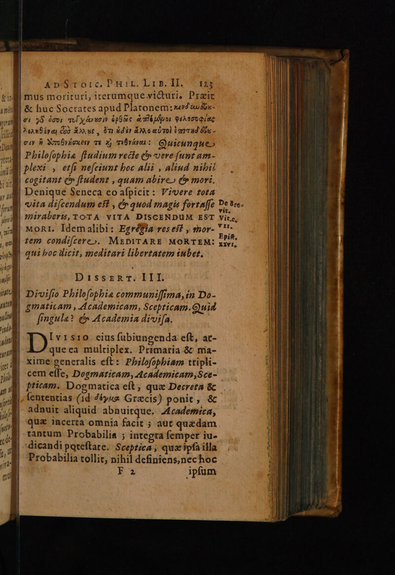 AnSroiric Puir. Lis. DH. 5125 Mi mus morituri, iterumque victuri. Przic ill &amp; huc Socrates apud Platonem:se2»2- | ei 33 ócvi aul y irsoi? ópüRe alépipor euAamopiae | san épey coo Xon sc , 0m dir A o aD Tol ianua 6o - Mi cu 9» SorvOrzexew 7x x, v18várei : Quicunque» Wi Pbhilofophbia fiudium recte &amp;» vere funt am- plexi , etfi nefeiunt boc Alii , alind nibil ug cogitant c» fpPudent , quam abireo C» mori. | Denique Seneca co afpicit: Vivere tota | vita di[cendutn est , Cy quod magis fortaffe De tre. I friraberz, TOTA VITA DISCENDUM EST vite, 33 MoRr. Idemalibi: Egréfia reses? , por- ''- ll tem condifcere». M&amp;DYTARE MORTEM: zh | qui boc licit, meditari libertatem iubes. Dirk III. Divifio Philofopbbia communi[[ima,in Do- gmaticam , Academicam, Scepticam.Guid fingula? c» Academia divi[a. [vt1s10. cius fubiungenda eft, at- queea multiplex. Primaria &amp;: ma- xime generalis eft: Phbilofopbiam ttipli- cem eíIe, Dogmaticam; Academicam,Sce- | pticam. Dogmatica eft, que Decreta &amp; Íententias (1d 76y42 Graecis) ponit, &amp; adnuit aliquid abnuitque. J4cademrea, quz incerta omnia facit ; aut quzdam tantum Probabilis ; integra femper iu- dicandi poteftate. Sreptica ; quac ipfa illa Probabilia tollit, nihil definiens,nechoc ee ipfum WOO o]