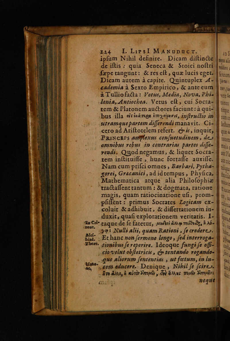 r24 l.LiwesI MANupucr. Eg ipfum Nihil definire. Dicam diftin&amp;e |y; de iftis : quia Seneca &amp; Stoici noftri dui fxpetangunt: &amp;reseft ; quz lucis eget: Itu Dicam autem à capite. Quintuplex 24- ^ tma: cademia à Sexto Empirico, &amp; ante eum ur; àTulliofa&amp;a: Verus, Media, Nova, Pbi- i | -Jonia,Antiochea. Vetus eít, cui $ocra- Bons tem &amp; Platonem aucteres faciunt: à qui- | tiq Yere M bus illa &amp;cixáziez &amp;mxeipieis, infiruciio in fiin e utramquepartem di[[erendi manavit. Ci- f liy, «cero ad Ariftotelem refert. 6» i, inquit, 4 qs i JPRINCEPS apfflexus con[uetudinem , deo B ww, omnibus vebus inm contrarias partes diffe- ! hr vezdi. Quod negamus, &amp; liquet Socra- | tem inítituiffe , hunc fortaffe auxiffe. INam cum prifci omnes ; Barbari, Pytba- | «orei, Gr&amp;canici , ad idtempus , Phyfica, | Mathematica atque alia Philofophia magis, quam ratiocinatione ufi, prom- | pfilent : primus Socrates Logicam ecx- coluit &amp;adhibuit, &amp; differtationem in- | duxit, quafi explorationem veritatis. I- 8 yo: Nulli alii, quam Rationi , fe credere». ; Et hanc son fermone longo , fed interroga-. efo*velut ob[letricts , à» tentando rogando- I fi que aliorum fententias , ut fatum, in lu- | seem. educere. Denique ; Nibil fe fcire». Wi is. - lira Ae, li. Urt Porogeto 0p Aus. mToéip Poropdirs [M (DAC 2eque |