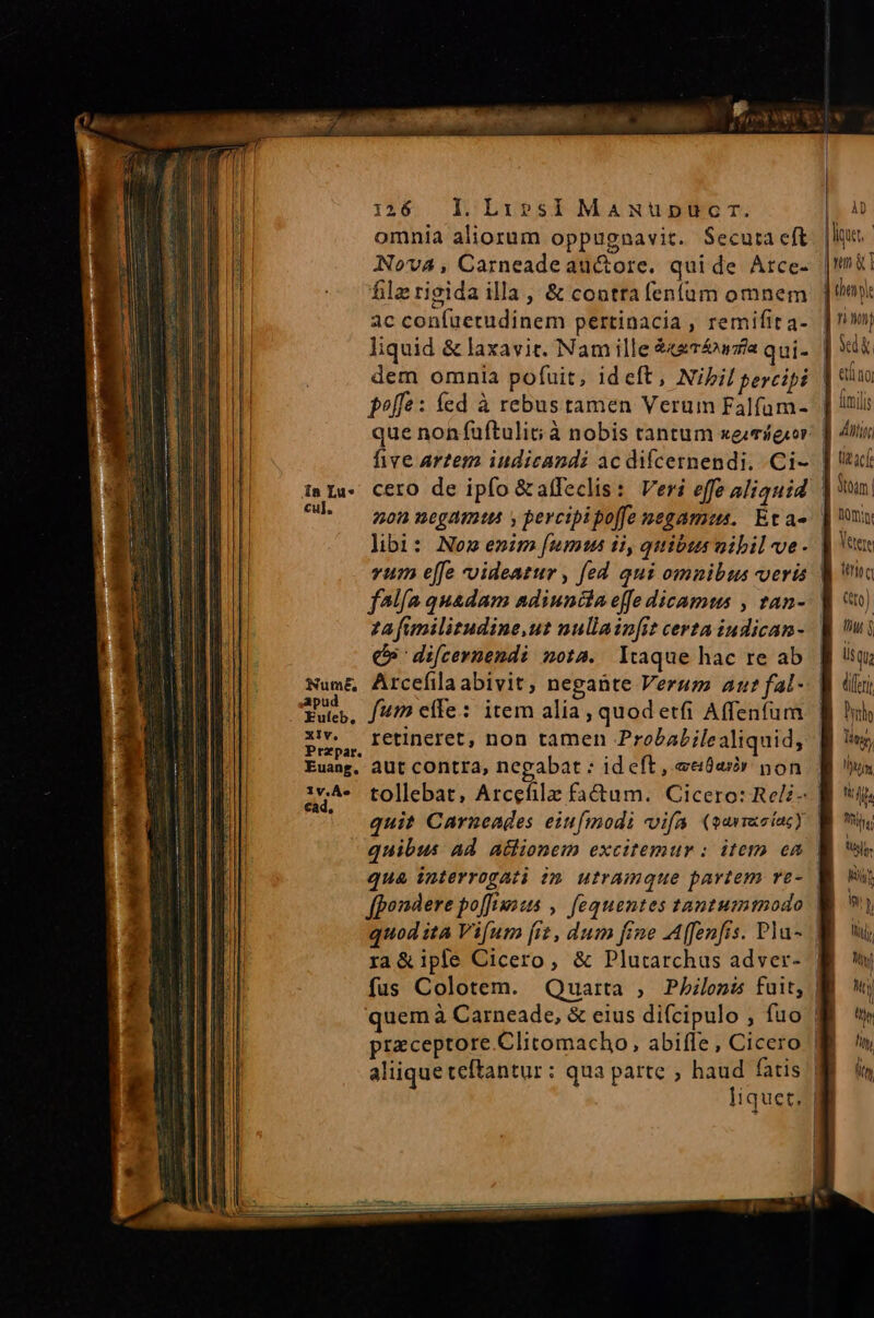 omnia aliorum oppugnavit. Secuta cft NovA4, Carneadeau&amp;ore. quide Arce- filzrigida illa , &amp; conttafenfum omnem ac confuetudinem pertinacia , remifit a- liquid &amp; laxavit. Nam ille &amp;s747/a qui- dem omnia pofuit, ideft, Nibil percipi f^ffe: fed à rebus tamen Verum Falfum- que nonfuftulit; à nobis tantum xegmígior five arzem iudicandi ac difcernendi.. Ci- ^h — 505megamtt y percipipo[fe negamus. Etae libi: Nom enim [ums ii, quibusvibilve- vum effe -oideatur , fed qui omnibus veris za fanilitudine,ut nullain[it certa iudican- Q9 difcernendi nota. Itaque hac re ab Num&amp; Arcefilaabivit, negante Verum Au? fal- qud, fumeífe: item alia, quodetfi Affenfum Przpar. : n Euang, aUt cOntra, negabat : id eft, ecióav non iy^ tollebat, Arcefilz fa&amp;um. Cicero: Reli- e quit Carneades eiu[modi vifa. (qarracfacy quibus ad. aclionem excitemur : item ea ra&amp;ipfe Cicero, &amp; Plutarchus adver- quem à Carneade, &amp; eius difcipulo , fuo praceptore.Clitomacho, abiffe , Cicero lius. | nn &amp; i | thennle | rinm lik ] ano | lunii 7 dtu | tie acf LY ] nma | Bin LUN Qo) | liy q üsqu B diri Pirhs Ding, Wit Lih Tile B ns sli,