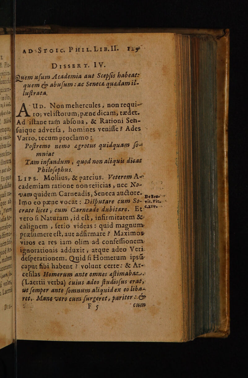 ] Ap:Srorc. PHir.LriB.l]l. rzs DisssRT.IlV. M IQuem n[um Academia aut Scepfis babeat: WB quem er abufum : ac Senece quadamil- a dufirata. Jm 10d niin Up. Nonmehercules; nonrequi-* dici t0; veliftorum, pane dicam, taedet. . Nil Ad iftane tafn abíona, &amp; Rationi Sch- mitiÉfuique adverfa, homines veniffe? Ades - j niil | Vasto, tecum proclamo: bwi^| ^ Poffremo nemo egrotus quidquam fo yonit- a mniat loE ^ Tam infandum , quod non aliquis dicat Ld Philofophus. hof Lies. Mollius,&amp; parcius. Verzerem A^ lil cademiam ratione non reiicias nec No- uii e ge 1 Till evate licet ; cum. Carneade dubitsre. Et: di |. vero fi Naturam , id eft, infirmitatem &amp;: u^ éalignem , ferio videas: quid magnume Jim f. praetumere eft, aut adfirmare ? Maximos jm | VIFOS ea res iam olim.-ad confeffionem: yl | iguorationis adduxit ; atque adeo Veri. J| defperationem. Quid fi Homerum ipsik quu! | caput fibi habent ? voluat certe: &amp; Ar- unf* |. cefilas Homerum ante omnes aftimabato. jm&amp; | (Laertii verba) cuius adeo ftudio[us eraty rtt,- Mane dero cum furgeret , paritey Lé x NUES Ci m