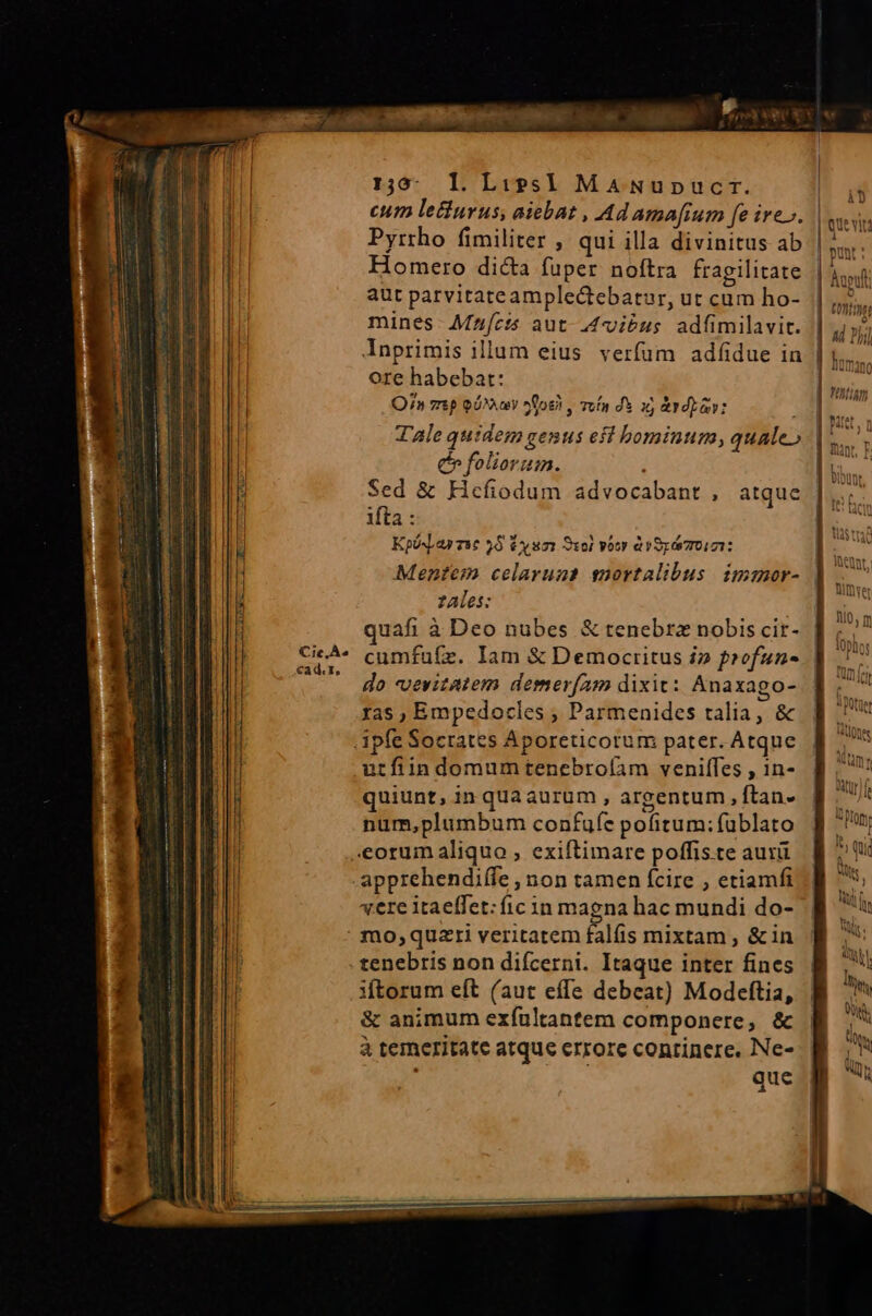 Cie, À^ cad. 1, 1,5: Il. Lizs] MaNupucr. cum letiurus, aiebat , Ad amatum fe ire». Pyrrho fimiliter , qui illa divinitus ab Homero dicta fuper noftra fragilitate aut parvitateample&amp;ebatur, ut cum ho- mines- Mzjfcts aut-4viéus. adfimilavit. ore habebat: Q7» mp oi^ logi , ruin dS i erp: C foliorum. Sed &amp; Hcefiodum advocabant , ifta : KpósLar sse 95 V um xoi vow àrSy 70:01: atque zAles: uafi à Deo nubes &amp; tenebra nobis cit- cumfufz. Iam &amp; Democritus i» profun- do veritatem demer[am dixit: Anaxago- ras ; Empedocles ; Parmenides talia, &amp; utfiin domum tenebrofam veniffes , in- quiunt, in qua aurum , argentum , ftan- num,plumbum confufe pofitum: fublato apprehendiffe , non tamen fcire , etiamfi «ere itaeffet: fic in magna hac mundi do- tenebris non difcerni. Itaque inter fines iÁtorum eft (aut effe debeat) Modeftia, &amp; animum exfuültantem componere, &amp; à temeritate atque errore continere. Ne- ; que Sb Hu