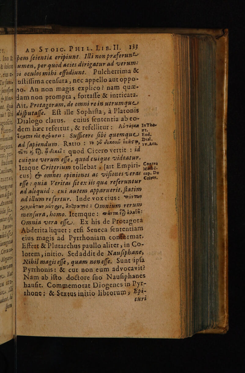 my 20 Imo &amp; &amp; dolcre , tus 2 | | | | Ap Sroic. Pur rz. Eirs.Il. 135 ps fcientia eripiunt. Illi non praferunt? Inmen, per quod acies dirigatur ad certum: 4 oculos mibi effodiunt. Pulcherrima &amp;  4 Qui 1]f Qu lAit, Protagoram, de omnirein utrumque» u I n Daten ^ cuius fententia ab eo- dem hzc refertur , &amp; refellicur : Sufficere fibi erint inouns. | 4d. fapiendurm. Ratio : 7 23 duxeus inág o, De ure «in x £). 64i: quod Cicero vertit : j finium | £41que verum effe, quod cuique videatur. utility | Itaque Criterium tollebat , (ait Empiri- Cay us | Cus) e omnes opiniones ac vvifiones ru eras cap De vago | effe : quia Veritas fit ex iis qua referuntur MNT m ^d aliquid :oCHÀ autem apparuerit, fiatim Jimi ad illum refertur. Inde vox eius: m ZyTUY hil fe | animar nicegr, Gysparmot : Omtum. yerum us | menfura, bomo. Itemque: ex ár To £1) 039: nit t ! Omnia *utra eff Exdisd qnte d Mg e», Ex his de Protagota ;liife | Abderita liquet : etfi Seneca fententiam ug | eius magis ad Pyrrhoniam corf&amp;rmat. m Effert &amp; Plutarchus paullo aliter ; in Co- Mast | re pie Sedadditde Nauwfiphbane, imo | 2 e effe , quam noneffe. Sunt ipfa y, IE] jirhorus: &amp; cur non eum advocavit? jt | Namab ifto do&amp;ore fuo Naufiphanes w haufit. Compyemorat Diogencs in 'yr- i» ^1. shone; &amp; Sextus iniio librorum » E2i- a Ey euri