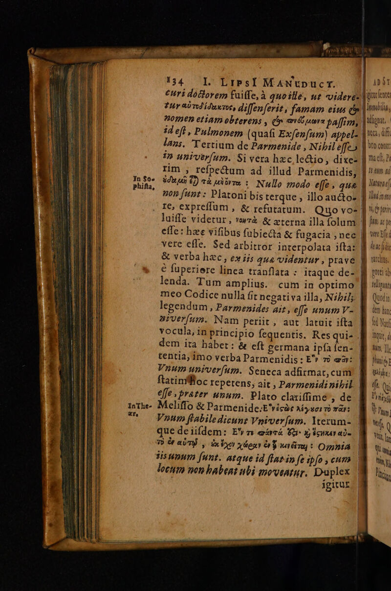 ————— M eL In $0« InThe- «Ts. 134. Ll LiesI MAwNUpucr. j| 09 €uri doctorem fuiffe, à quo ille, ut videres Jia tur aod ídunvee, diffenfevit, famam eius d oti, 700269. e1iAtD obterens , (yi amio pamra paffim, |i. lans. Tertium de Parmenide ; Nibil effe» I bIo cont 1n univerfum. Si vera hzc le&amp;io, dixe- f mdi, Hh rim , refpectum ad illud Parmenidis, f ^ta Sd ut £7) cà A OY Tex : Nullo 204do e[fe » qua | Vatund efTe: hze vifibus fabiecta &amp; fugacia ; nec vere effe. Sed arbitror interpolata iftaz ff ^j &amp; verba hzc , exiis qua videntur , pravé Jj wins € fuperiere linea tranflata : itaque de- f puo lenda. Tum amplius. cum in optimo | dim, meo Codice nulla fit negativa illa, Nibils B Quin legendum , Parmenides ait, effe unum V- M iml sPverfum. Nam periit, aut latuit ifta. fh kiwi vocula, in principio fequentis. Resquis Bi ài dem ita habet: &amp; eft germana ipfafen- M n], tentia; imo verba Parmenidis : E» vi aar: finie Vnum univerfum. Seneca adfirmat, cum. f eu ftatinfftoc repetens, ait , Parmenidi nibil. B di Qu effe. prater unum. Plato clariffime , de. B ^u; Meliffo &amp; Patmenide.E'vicàe Afy Sci TO TAY: ] 7 Vnum flabiledicunz Vniver[um. Yterum- WW. Q que deiifdem: Ez acá Va x epar a- Y, le 7) Or aUT. , ix xor ydoxr $$ MER : Omnia | uy, sis unum [unt. atque id latin fe ipfo cura Y LI locttto von babent ubi moventur. Duplex : | igitur
