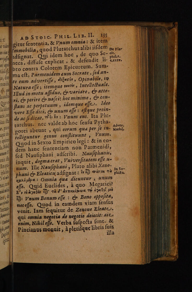 |gitur (ententia, &amp; Vnum omnia: &amp; iem DEL, ui fffioro centra Colotem Epicureum. Sum- E^ uis e(t, Parmenidem eum Socrate , fed an- sud e eum advertiffe , ft£asor, Opinabile, 1 T Natura e[fé y itemque voro » Intellecuale. loda |J llud in motu affiduo, &amp;n variare , (n atte- Bro dr perire e» na[cit boc minime , e» con- B flans ac perpetuum , idemque effe». 1deo | vere Effe dici; d unum e[fe : efique proin- Wl de ac fa dicat, P» $n: Vnum ens. Ita p]c- rarclius.. nec valdeab hoc fenfu Pytha- | gorei abeunt , qui eorum qua per fe im- telliguntuv | genus confituunt , Vnum. Quod in Sexto Empiricolegi: &amp; in eo* .g dem hanc fententiam non Parmenidi, B (cd Naufiphani , adfcribi. Naufiphani, | inquit , dogmA era? Vaiver[itatem effe u- | 2um. llle Naufipbani , Plato alibi Xeso- «uA Mpa : Omnia qua dicuntur , unum effe- | Quid Euclides , à quo M egarici? E^ n àjabiy €) cà d' dmi pera T8 a0 p 2: Vnum Bonum e(fe : c» Bono oppofita, neceffe. Quod. in eamdem viam fenfus venit. Iam fequitur de Zenone Eleate». qui omnia negotia de negotio deiecit: Mito enim, Nihil effe. Verba fufpecta funt. &amp; Pincianus monuit , à plerique libris ju : illa dver, Mathé, Jn $o-*