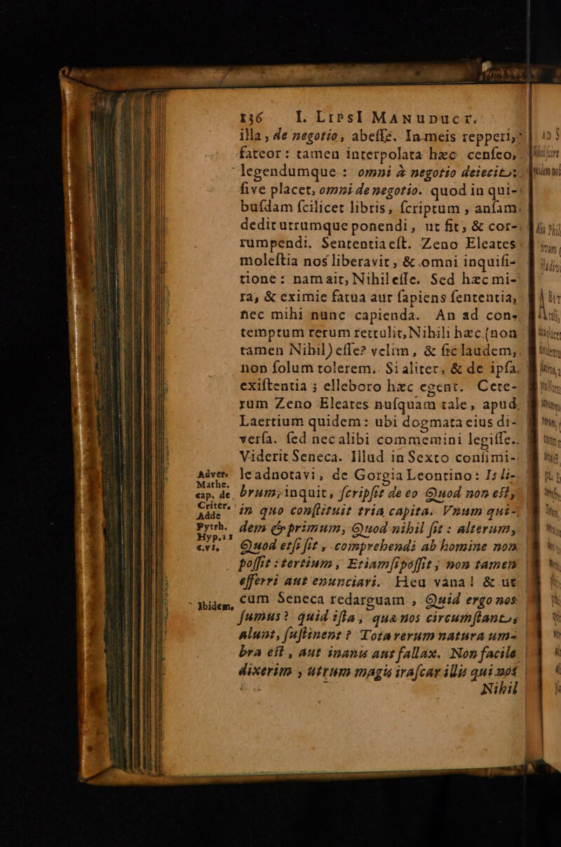 o cs aa RP WU im Ur VB s i UH d fa — fateor: tamen interpolata hzc. cenfeo, moleítia nos liberavit, &amp; omni inquifi- tione: namait; Nihileife. Sed hzc mi- ra, &amp; eximie fatua aut fapiens fententia, temptum rerum rettulit, Nihili hzc (non tamen Nihil) effe? velim, &amp; &amp;claudem, exiftentia ; elleboro hzc egent. Cete- rum Zeno Eleates nufquam tale, apud. Laertium quidem : ubi dogmata eius di- verfa. fed necalibi commemini legiffe.. Adice le adnotavi, de Gorgia Leontino: Is li- eap. de, Uum; inquit, feripfrt deeo Guod non eft, Mae dn quo con(stuit tria capita. Vnum qui- T3 dem (primum, G uod nibil fit : alterum, |. Quod etf fit , -comprebendi ab homine non poffiz : tertium , Etiam[ipoffit ; mon tamen dije, €1/. Seneca redarguam , Quid ergo nos alunt, (uflinent ? Totarerum natura um bra eit , aut inanis ant fallax. Non facile ] [