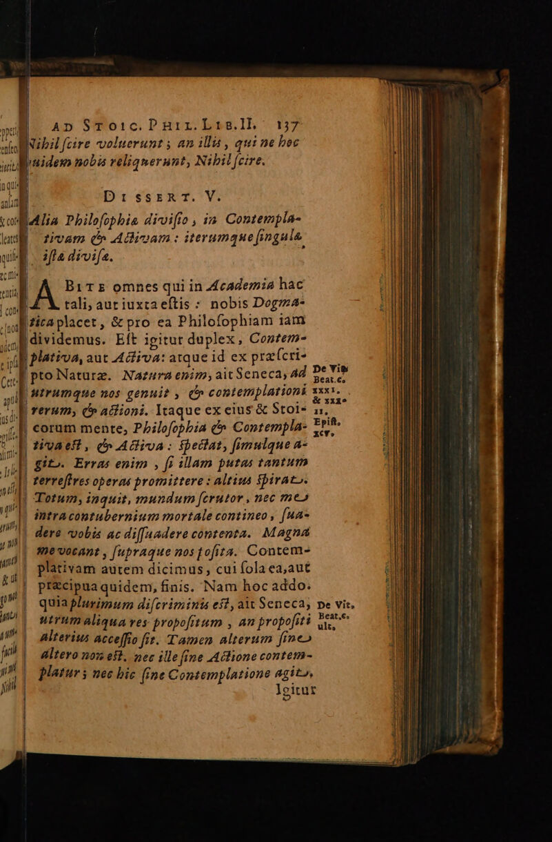 » E. 4» STrToic.Pnuir.Lis.ll. 17 noB Nip fcire voluerunt ; am ill , qui ne bec pruidem nobis veliqnerunt, Nibil fcire. DisjserxT.*Vi Alia Philofophia divifio , in. Contempla- | zivam (» Adinam : iterumque fingula. - aflà divifa. A Bir omnes qui in Academia hac | tali; aur iuxta eftis : nobis Dogrza- itaplacet, &amp; pro ea Philofophiam iam |dividemus. Eft igitur duplex, Conftem- plativa, aut Adfiva: atque id ex pra(cri- |ptoNaturz. Nazura enim; ait Seneca, 4d | MIrumque nos genui? , (» contemplationi | rerum; (» atiioni. Itaque ex eius &amp; Stol- | corum mente, Pbilofcphia e Contempla- ! tigaeft, d» Adiva: fpedlat, fimulque a- | gito. Erras enim , fi illam putas tantum zerre[tves operas promittere : altius $piraco. Totum; inquit, mundum [crutor , nec me» intracontubernium mortale contineo , [ua- | dere vobis ac di[J[aadere contenta. Magna me vocant , [upraque nos Jofita. Contem- ——  | plativam autem dicimus, cui fola ea,aut d | pr&amp;cipua quidem, finis. Nam hoc addo. | quiaplurimum diferiminis efi, a Seneca; no | utrumaliqua ves propofitum , an propofiti - | alterius acceffio fit. Tamen alterum fine» p Altero nom eff. nec ille (ine Aclione contem-  | platurs nec bic (ine Contemplatione agit», L pe Yi$ Beat.€s XXXi, , &amp; xx15 11, Epift, zcv» pe Vit, Beat.6e. ult,