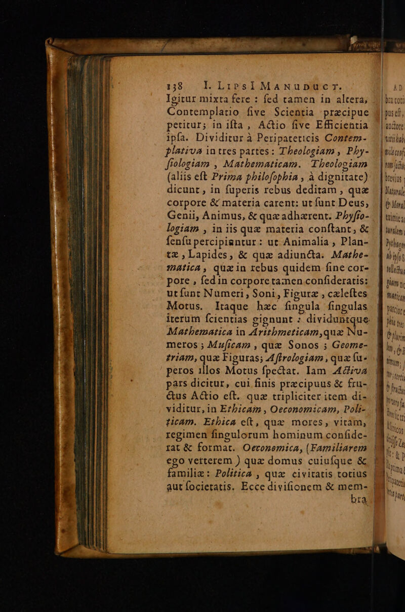 Contemplatio five Scientia precipue petitur; in ifta , AGtio five Efficientia ipfa. Dividitur à Peripateticis Contem- plativa 1n tres partes: Theologiam , Pby- ffologiam , Matbematicam. Theologiam (aliis eft Prizza philofopbia , à dignitate) dicunt, in füperis rebus deditam , qua corpore &amp; materia carent: ut funt Deus, logiam , in iis quz materia conftant, &amp; fenfu percipiantur: ut Animalia , Plan- tz Lapides, &amp; quz adiuncta. Matbe- :hAtica , qua in rebus quidem fine cor- pore , fedin corpore tamen confideratis: utfunt Numeri, Soni, Figurz , cxleftes Motus. Itaque hzc fingula fingulas Mathematica in Aritbmeticam,quz Nu- meros ; Muficam , quz Sonos ; Geome- zriam, quz Figuras; A ffrologiam , qua fu- peros illos Motus fpectat. Iam 4diva pars dicitur, cui finis przcipuus &amp; fru- &amp;us Actio eft. quz tripliciter item di- viditur, in E?bicam , Oeconomicam, Poli- ticam. Ethica e(t, qua. mores, viram, regimen fingulorum hominum confide- rat &amp; format. Oeconemica, (Familiarem ego verterem ) quz domus cuiufque &amp; familie: Politica , quz civitatis totius bra | f | pus ei, | «UCLOTC. | brevius triti a Mies finm n WAtIzg, parc lote jh Ins 6l hy, 0l Mig: l ta | niter In, MU bn